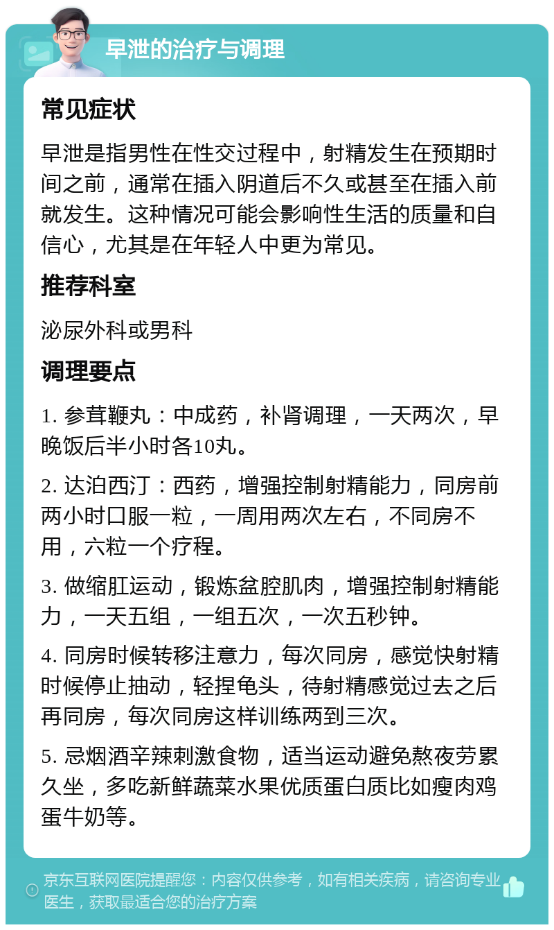 早泄的治疗与调理 常见症状 早泄是指男性在性交过程中，射精发生在预期时间之前，通常在插入阴道后不久或甚至在插入前就发生。这种情况可能会影响性生活的质量和自信心，尤其是在年轻人中更为常见。 推荐科室 泌尿外科或男科 调理要点 1. 参茸鞭丸：中成药，补肾调理，一天两次，早晚饭后半小时各10丸。 2. 达泊西汀：西药，增强控制射精能力，同房前两小时口服一粒，一周用两次左右，不同房不用，六粒一个疗程。 3. 做缩肛运动，锻炼盆腔肌肉，增强控制射精能力，一天五组，一组五次，一次五秒钟。 4. 同房时候转移注意力，每次同房，感觉快射精时候停止抽动，轻捏龟头，待射精感觉过去之后再同房，每次同房这样训练两到三次。 5. 忌烟酒辛辣刺激食物，适当运动避免熬夜劳累久坐，多吃新鲜蔬菜水果优质蛋白质比如瘦肉鸡蛋牛奶等。