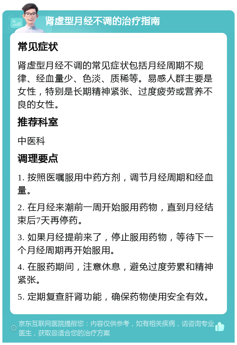 肾虚型月经不调的治疗指南 常见症状 肾虚型月经不调的常见症状包括月经周期不规律、经血量少、色淡、质稀等。易感人群主要是女性，特别是长期精神紧张、过度疲劳或营养不良的女性。 推荐科室 中医科 调理要点 1. 按照医嘱服用中药方剂，调节月经周期和经血量。 2. 在月经来潮前一周开始服用药物，直到月经结束后7天再停药。 3. 如果月经提前来了，停止服用药物，等待下一个月经周期再开始服用。 4. 在服药期间，注意休息，避免过度劳累和精神紧张。 5. 定期复查肝肾功能，确保药物使用安全有效。