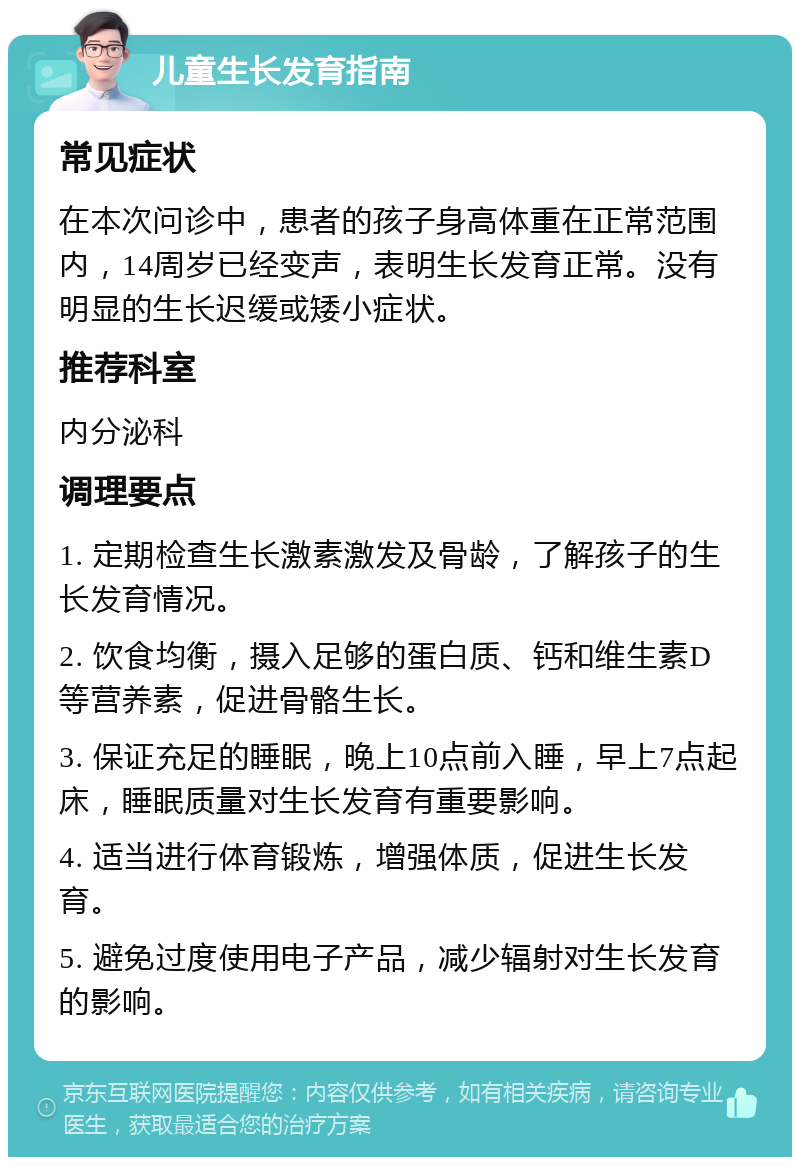 儿童生长发育指南 常见症状 在本次问诊中，患者的孩子身高体重在正常范围内，14周岁已经变声，表明生长发育正常。没有明显的生长迟缓或矮小症状。 推荐科室 内分泌科 调理要点 1. 定期检查生长激素激发及骨龄，了解孩子的生长发育情况。 2. 饮食均衡，摄入足够的蛋白质、钙和维生素D等营养素，促进骨骼生长。 3. 保证充足的睡眠，晚上10点前入睡，早上7点起床，睡眠质量对生长发育有重要影响。 4. 适当进行体育锻炼，增强体质，促进生长发育。 5. 避免过度使用电子产品，减少辐射对生长发育的影响。