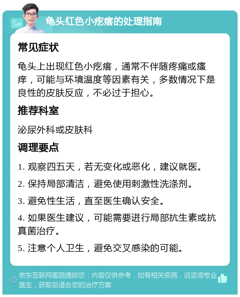 龟头红色小疙瘩的处理指南 常见症状 龟头上出现红色小疙瘩，通常不伴随疼痛或瘙痒，可能与环境温度等因素有关，多数情况下是良性的皮肤反应，不必过于担心。 推荐科室 泌尿外科或皮肤科 调理要点 1. 观察四五天，若无变化或恶化，建议就医。 2. 保持局部清洁，避免使用刺激性洗涤剂。 3. 避免性生活，直至医生确认安全。 4. 如果医生建议，可能需要进行局部抗生素或抗真菌治疗。 5. 注意个人卫生，避免交叉感染的可能。