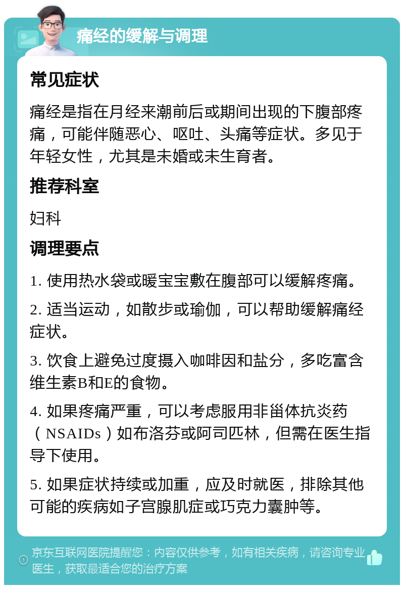 痛经的缓解与调理 常见症状 痛经是指在月经来潮前后或期间出现的下腹部疼痛，可能伴随恶心、呕吐、头痛等症状。多见于年轻女性，尤其是未婚或未生育者。 推荐科室 妇科 调理要点 1. 使用热水袋或暖宝宝敷在腹部可以缓解疼痛。 2. 适当运动，如散步或瑜伽，可以帮助缓解痛经症状。 3. 饮食上避免过度摄入咖啡因和盐分，多吃富含维生素B和E的食物。 4. 如果疼痛严重，可以考虑服用非甾体抗炎药（NSAIDs）如布洛芬或阿司匹林，但需在医生指导下使用。 5. 如果症状持续或加重，应及时就医，排除其他可能的疾病如子宫腺肌症或巧克力囊肿等。