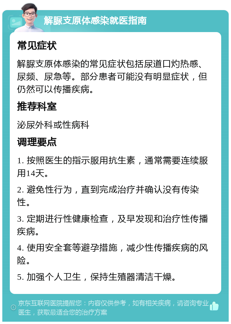 解脲支原体感染就医指南 常见症状 解脲支原体感染的常见症状包括尿道口灼热感、尿频、尿急等。部分患者可能没有明显症状，但仍然可以传播疾病。 推荐科室 泌尿外科或性病科 调理要点 1. 按照医生的指示服用抗生素，通常需要连续服用14天。 2. 避免性行为，直到完成治疗并确认没有传染性。 3. 定期进行性健康检查，及早发现和治疗性传播疾病。 4. 使用安全套等避孕措施，减少性传播疾病的风险。 5. 加强个人卫生，保持生殖器清洁干燥。