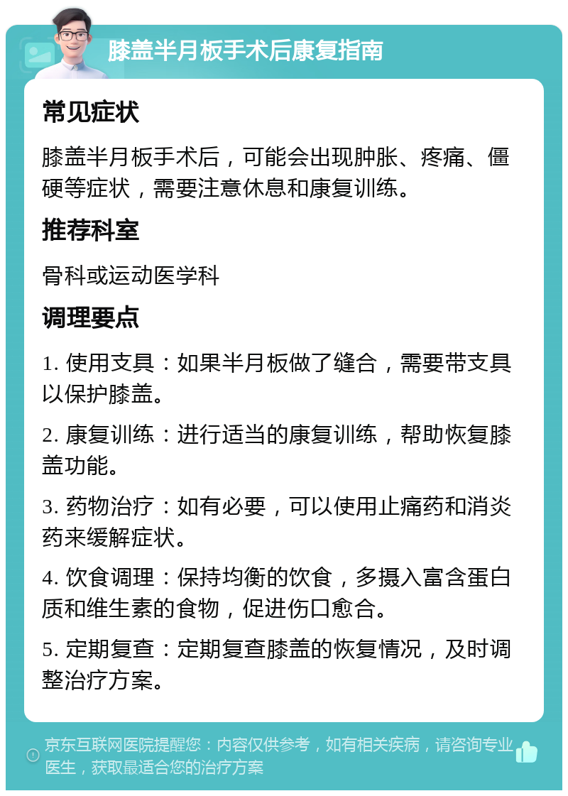 膝盖半月板手术后康复指南 常见症状 膝盖半月板手术后，可能会出现肿胀、疼痛、僵硬等症状，需要注意休息和康复训练。 推荐科室 骨科或运动医学科 调理要点 1. 使用支具：如果半月板做了缝合，需要带支具以保护膝盖。 2. 康复训练：进行适当的康复训练，帮助恢复膝盖功能。 3. 药物治疗：如有必要，可以使用止痛药和消炎药来缓解症状。 4. 饮食调理：保持均衡的饮食，多摄入富含蛋白质和维生素的食物，促进伤口愈合。 5. 定期复查：定期复查膝盖的恢复情况，及时调整治疗方案。