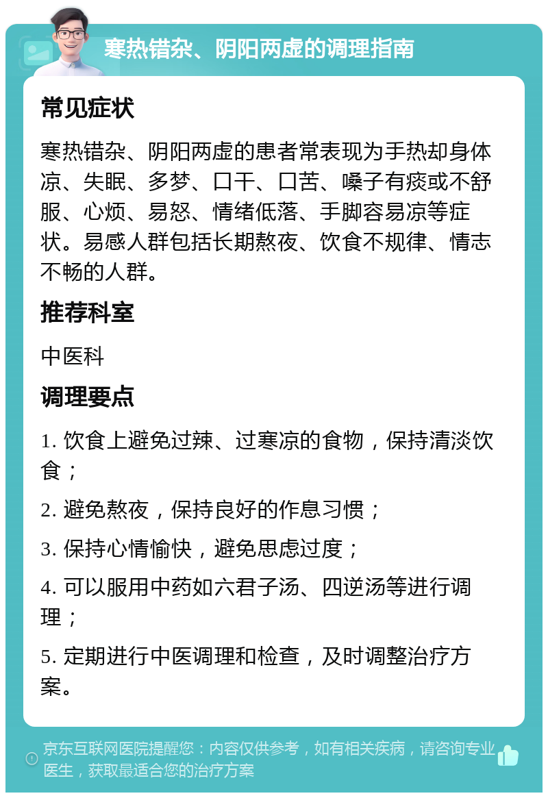 寒热错杂、阴阳两虚的调理指南 常见症状 寒热错杂、阴阳两虚的患者常表现为手热却身体凉、失眠、多梦、口干、口苦、嗓子有痰或不舒服、心烦、易怒、情绪低落、手脚容易凉等症状。易感人群包括长期熬夜、饮食不规律、情志不畅的人群。 推荐科室 中医科 调理要点 1. 饮食上避免过辣、过寒凉的食物，保持清淡饮食； 2. 避免熬夜，保持良好的作息习惯； 3. 保持心情愉快，避免思虑过度； 4. 可以服用中药如六君子汤、四逆汤等进行调理； 5. 定期进行中医调理和检查，及时调整治疗方案。