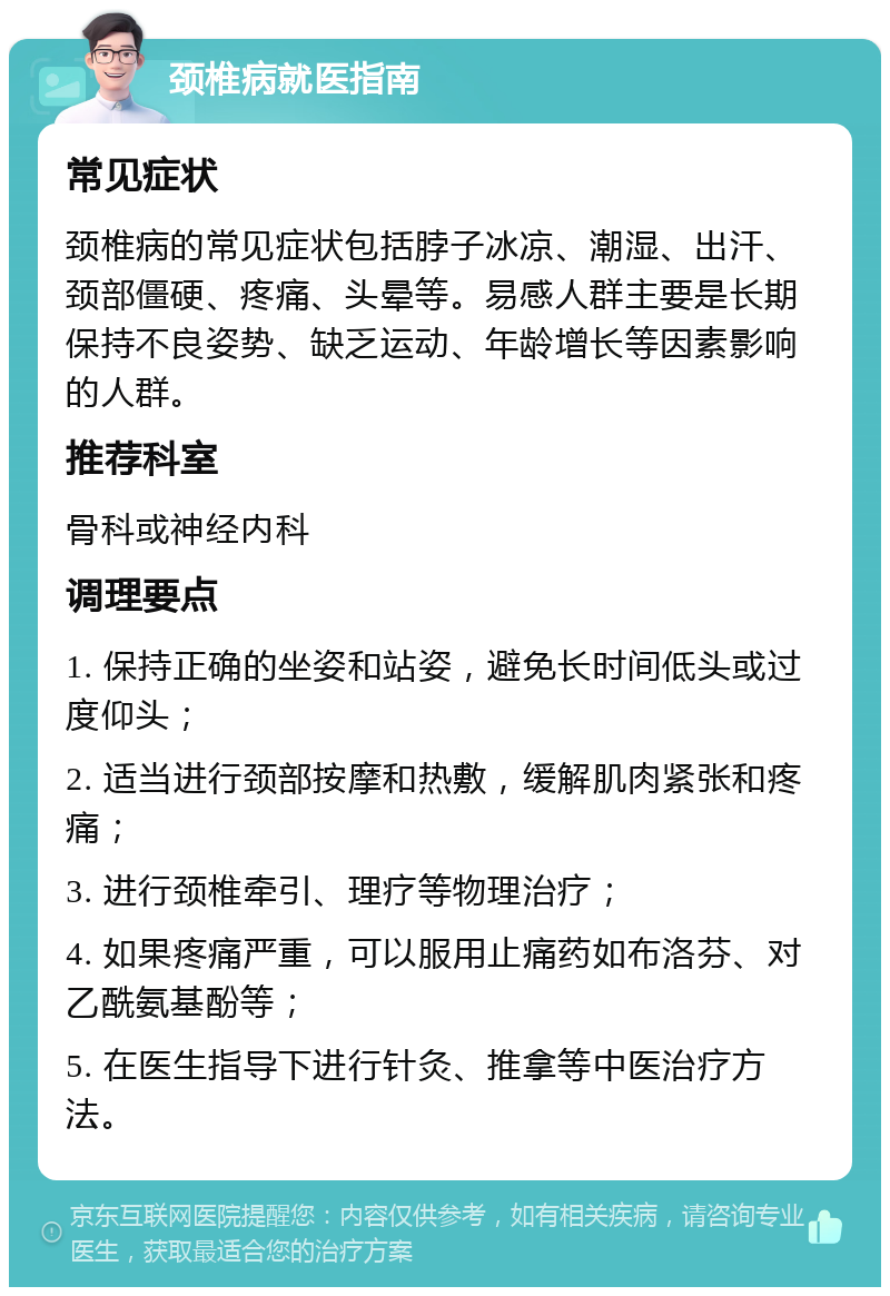 颈椎病就医指南 常见症状 颈椎病的常见症状包括脖子冰凉、潮湿、出汗、颈部僵硬、疼痛、头晕等。易感人群主要是长期保持不良姿势、缺乏运动、年龄增长等因素影响的人群。 推荐科室 骨科或神经内科 调理要点 1. 保持正确的坐姿和站姿，避免长时间低头或过度仰头； 2. 适当进行颈部按摩和热敷，缓解肌肉紧张和疼痛； 3. 进行颈椎牵引、理疗等物理治疗； 4. 如果疼痛严重，可以服用止痛药如布洛芬、对乙酰氨基酚等； 5. 在医生指导下进行针灸、推拿等中医治疗方法。