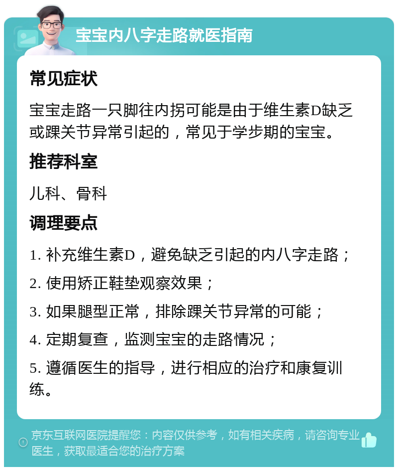 宝宝内八字走路就医指南 常见症状 宝宝走路一只脚往内拐可能是由于维生素D缺乏或踝关节异常引起的，常见于学步期的宝宝。 推荐科室 儿科、骨科 调理要点 1. 补充维生素D，避免缺乏引起的内八字走路； 2. 使用矫正鞋垫观察效果； 3. 如果腿型正常，排除踝关节异常的可能； 4. 定期复查，监测宝宝的走路情况； 5. 遵循医生的指导，进行相应的治疗和康复训练。