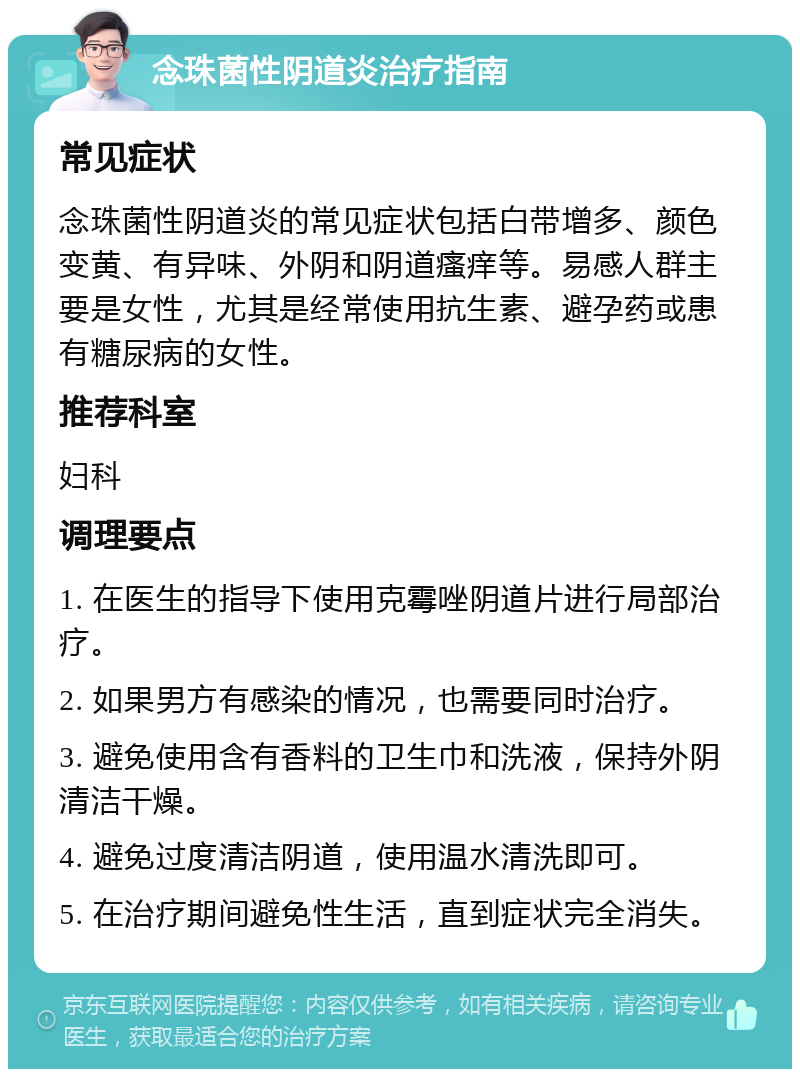 念珠菌性阴道炎治疗指南 常见症状 念珠菌性阴道炎的常见症状包括白带增多、颜色变黄、有异味、外阴和阴道瘙痒等。易感人群主要是女性，尤其是经常使用抗生素、避孕药或患有糖尿病的女性。 推荐科室 妇科 调理要点 1. 在医生的指导下使用克霉唑阴道片进行局部治疗。 2. 如果男方有感染的情况，也需要同时治疗。 3. 避免使用含有香料的卫生巾和洗液，保持外阴清洁干燥。 4. 避免过度清洁阴道，使用温水清洗即可。 5. 在治疗期间避免性生活，直到症状完全消失。