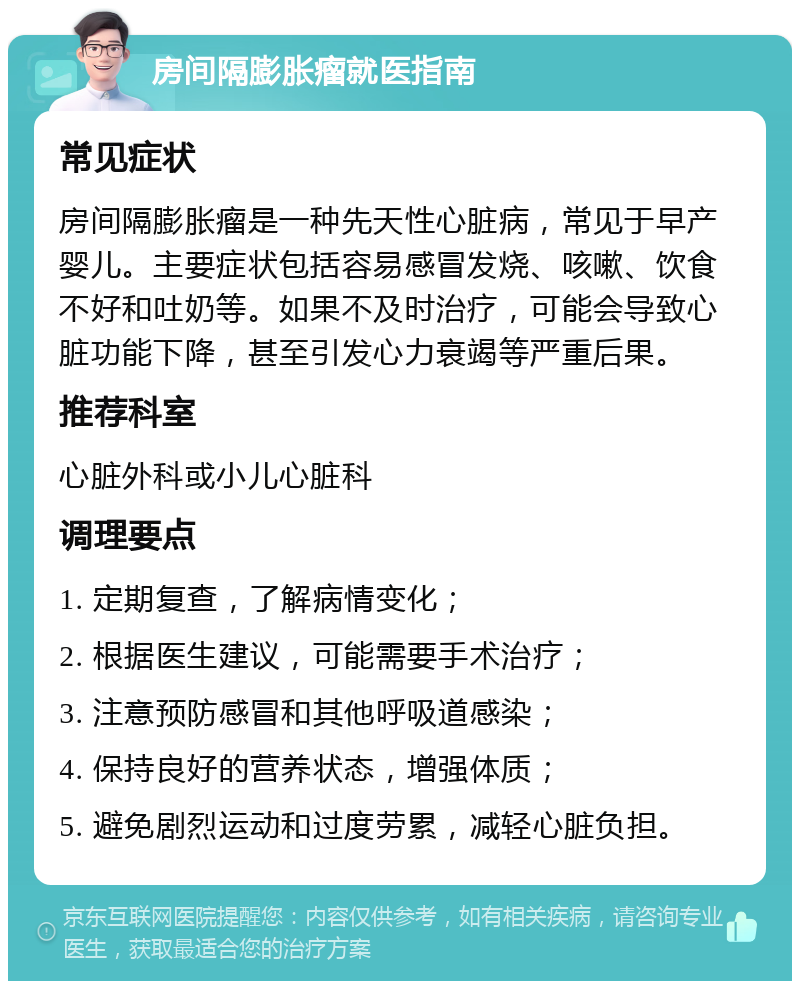 房间隔膨胀瘤就医指南 常见症状 房间隔膨胀瘤是一种先天性心脏病，常见于早产婴儿。主要症状包括容易感冒发烧、咳嗽、饮食不好和吐奶等。如果不及时治疗，可能会导致心脏功能下降，甚至引发心力衰竭等严重后果。 推荐科室 心脏外科或小儿心脏科 调理要点 1. 定期复查，了解病情变化； 2. 根据医生建议，可能需要手术治疗； 3. 注意预防感冒和其他呼吸道感染； 4. 保持良好的营养状态，增强体质； 5. 避免剧烈运动和过度劳累，减轻心脏负担。