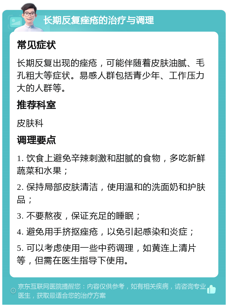 长期反复痤疮的治疗与调理 常见症状 长期反复出现的痤疮，可能伴随着皮肤油腻、毛孔粗大等症状。易感人群包括青少年、工作压力大的人群等。 推荐科室 皮肤科 调理要点 1. 饮食上避免辛辣刺激和甜腻的食物，多吃新鲜蔬菜和水果； 2. 保持局部皮肤清洁，使用温和的洗面奶和护肤品； 3. 不要熬夜，保证充足的睡眠； 4. 避免用手挤抠痤疮，以免引起感染和炎症； 5. 可以考虑使用一些中药调理，如黄连上清片等，但需在医生指导下使用。