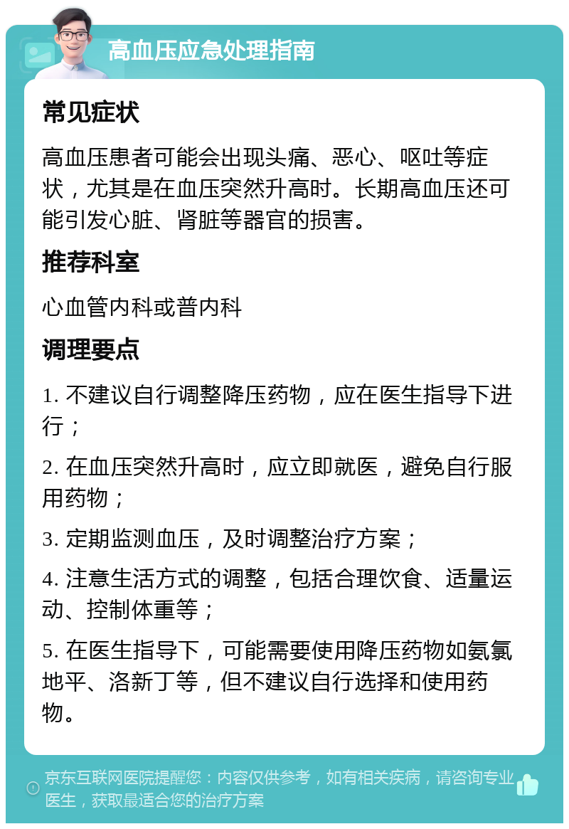 高血压应急处理指南 常见症状 高血压患者可能会出现头痛、恶心、呕吐等症状，尤其是在血压突然升高时。长期高血压还可能引发心脏、肾脏等器官的损害。 推荐科室 心血管内科或普内科 调理要点 1. 不建议自行调整降压药物，应在医生指导下进行； 2. 在血压突然升高时，应立即就医，避免自行服用药物； 3. 定期监测血压，及时调整治疗方案； 4. 注意生活方式的调整，包括合理饮食、适量运动、控制体重等； 5. 在医生指导下，可能需要使用降压药物如氨氯地平、洛新丁等，但不建议自行选择和使用药物。