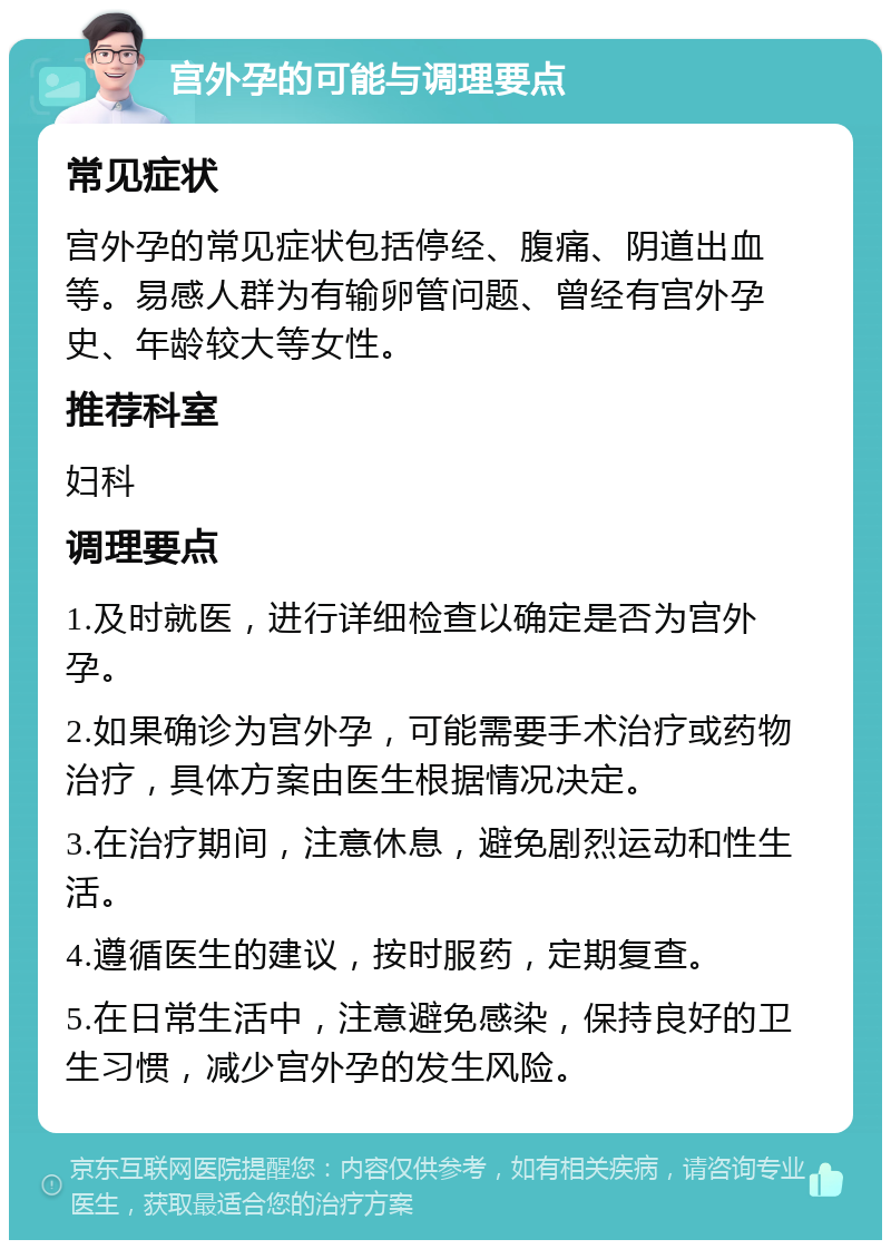 宫外孕的可能与调理要点 常见症状 宫外孕的常见症状包括停经、腹痛、阴道出血等。易感人群为有输卵管问题、曾经有宫外孕史、年龄较大等女性。 推荐科室 妇科 调理要点 1.及时就医，进行详细检查以确定是否为宫外孕。 2.如果确诊为宫外孕，可能需要手术治疗或药物治疗，具体方案由医生根据情况决定。 3.在治疗期间，注意休息，避免剧烈运动和性生活。 4.遵循医生的建议，按时服药，定期复查。 5.在日常生活中，注意避免感染，保持良好的卫生习惯，减少宫外孕的发生风险。