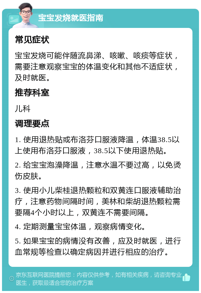 宝宝发烧就医指南 常见症状 宝宝发烧可能伴随流鼻涕、咳嗽、咳痰等症状，需要注意观察宝宝的体温变化和其他不适症状，及时就医。 推荐科室 儿科 调理要点 1. 使用退热贴或布洛芬口服液降温，体温38.5以上使用布洛芬口服液，38.5以下使用退热贴。 2. 给宝宝泡澡降温，注意水温不要过高，以免烫伤皮肤。 3. 使用小儿柴桂退热颗粒和双黄连口服液辅助治疗，注意药物间隔时间，美林和柴胡退热颗粒需要隔4个小时以上，双黄连不需要间隔。 4. 定期测量宝宝体温，观察病情变化。 5. 如果宝宝的病情没有改善，应及时就医，进行血常规等检查以确定病因并进行相应的治疗。