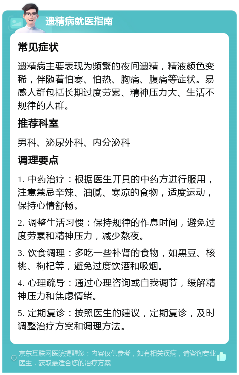 遗精病就医指南 常见症状 遗精病主要表现为频繁的夜间遗精，精液颜色变稀，伴随着怕寒、怕热、胸痛、腹痛等症状。易感人群包括长期过度劳累、精神压力大、生活不规律的人群。 推荐科室 男科、泌尿外科、内分泌科 调理要点 1. 中药治疗：根据医生开具的中药方进行服用，注意禁忌辛辣、油腻、寒凉的食物，适度运动，保持心情舒畅。 2. 调整生活习惯：保持规律的作息时间，避免过度劳累和精神压力，减少熬夜。 3. 饮食调理：多吃一些补肾的食物，如黑豆、核桃、枸杞等，避免过度饮酒和吸烟。 4. 心理疏导：通过心理咨询或自我调节，缓解精神压力和焦虑情绪。 5. 定期复诊：按照医生的建议，定期复诊，及时调整治疗方案和调理方法。