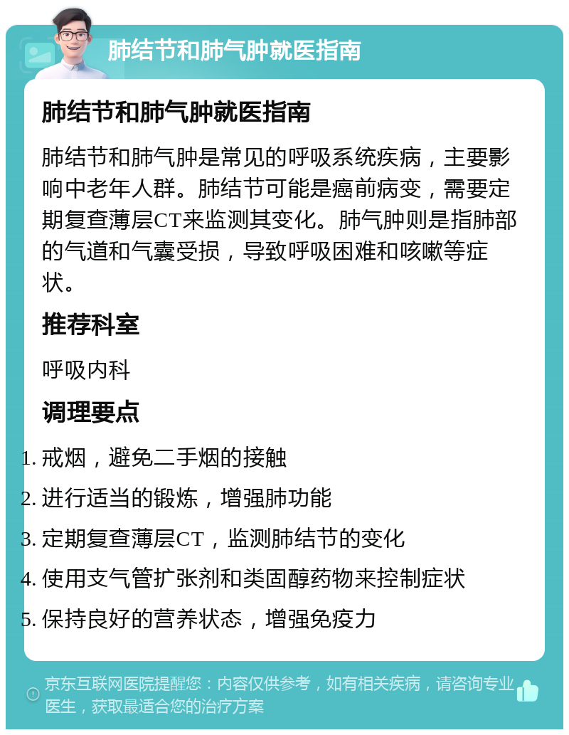 肺结节和肺气肿就医指南 肺结节和肺气肿就医指南 肺结节和肺气肿是常见的呼吸系统疾病，主要影响中老年人群。肺结节可能是癌前病变，需要定期复查薄层CT来监测其变化。肺气肿则是指肺部的气道和气囊受损，导致呼吸困难和咳嗽等症状。 推荐科室 呼吸内科 调理要点 戒烟，避免二手烟的接触 进行适当的锻炼，增强肺功能 定期复查薄层CT，监测肺结节的变化 使用支气管扩张剂和类固醇药物来控制症状 保持良好的营养状态，增强免疫力