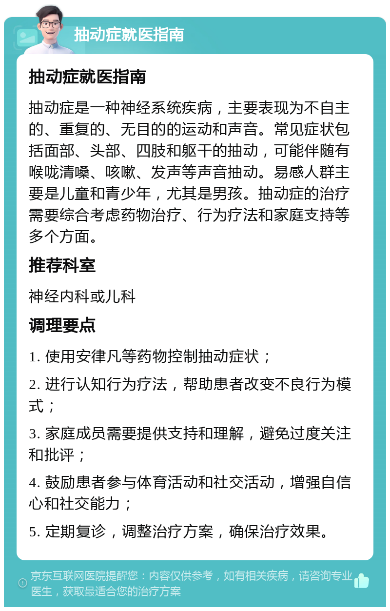 抽动症就医指南 抽动症就医指南 抽动症是一种神经系统疾病，主要表现为不自主的、重复的、无目的的运动和声音。常见症状包括面部、头部、四肢和躯干的抽动，可能伴随有喉咙清嗓、咳嗽、发声等声音抽动。易感人群主要是儿童和青少年，尤其是男孩。抽动症的治疗需要综合考虑药物治疗、行为疗法和家庭支持等多个方面。 推荐科室 神经内科或儿科 调理要点 1. 使用安律凡等药物控制抽动症状； 2. 进行认知行为疗法，帮助患者改变不良行为模式； 3. 家庭成员需要提供支持和理解，避免过度关注和批评； 4. 鼓励患者参与体育活动和社交活动，增强自信心和社交能力； 5. 定期复诊，调整治疗方案，确保治疗效果。