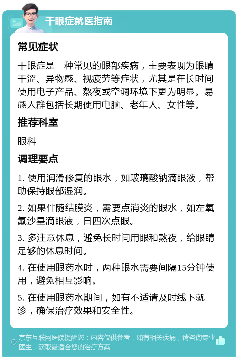 干眼症就医指南 常见症状 干眼症是一种常见的眼部疾病，主要表现为眼睛干涩、异物感、视疲劳等症状，尤其是在长时间使用电子产品、熬夜或空调环境下更为明显。易感人群包括长期使用电脑、老年人、女性等。 推荐科室 眼科 调理要点 1. 使用润滑修复的眼水，如玻璃酸钠滴眼液，帮助保持眼部湿润。 2. 如果伴随结膜炎，需要点消炎的眼水，如左氧氟沙星滴眼液，日四次点眼。 3. 多注意休息，避免长时间用眼和熬夜，给眼睛足够的休息时间。 4. 在使用眼药水时，两种眼水需要间隔15分钟使用，避免相互影响。 5. 在使用眼药水期间，如有不适请及时线下就诊，确保治疗效果和安全性。