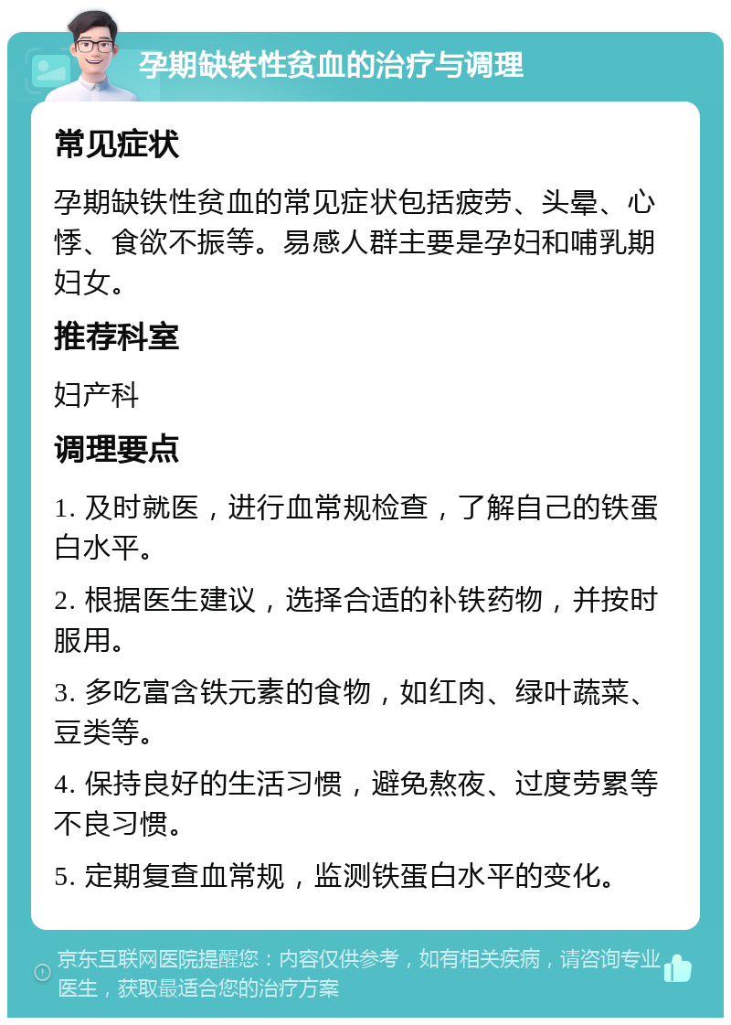 孕期缺铁性贫血的治疗与调理 常见症状 孕期缺铁性贫血的常见症状包括疲劳、头晕、心悸、食欲不振等。易感人群主要是孕妇和哺乳期妇女。 推荐科室 妇产科 调理要点 1. 及时就医，进行血常规检查，了解自己的铁蛋白水平。 2. 根据医生建议，选择合适的补铁药物，并按时服用。 3. 多吃富含铁元素的食物，如红肉、绿叶蔬菜、豆类等。 4. 保持良好的生活习惯，避免熬夜、过度劳累等不良习惯。 5. 定期复查血常规，监测铁蛋白水平的变化。