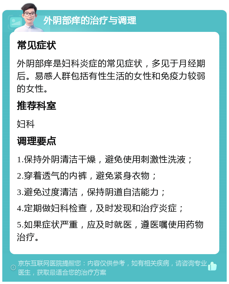 外阴部痒的治疗与调理 常见症状 外阴部痒是妇科炎症的常见症状，多见于月经期后。易感人群包括有性生活的女性和免疫力较弱的女性。 推荐科室 妇科 调理要点 1.保持外阴清洁干燥，避免使用刺激性洗液； 2.穿着透气的内裤，避免紧身衣物； 3.避免过度清洁，保持阴道自洁能力； 4.定期做妇科检查，及时发现和治疗炎症； 5.如果症状严重，应及时就医，遵医嘱使用药物治疗。