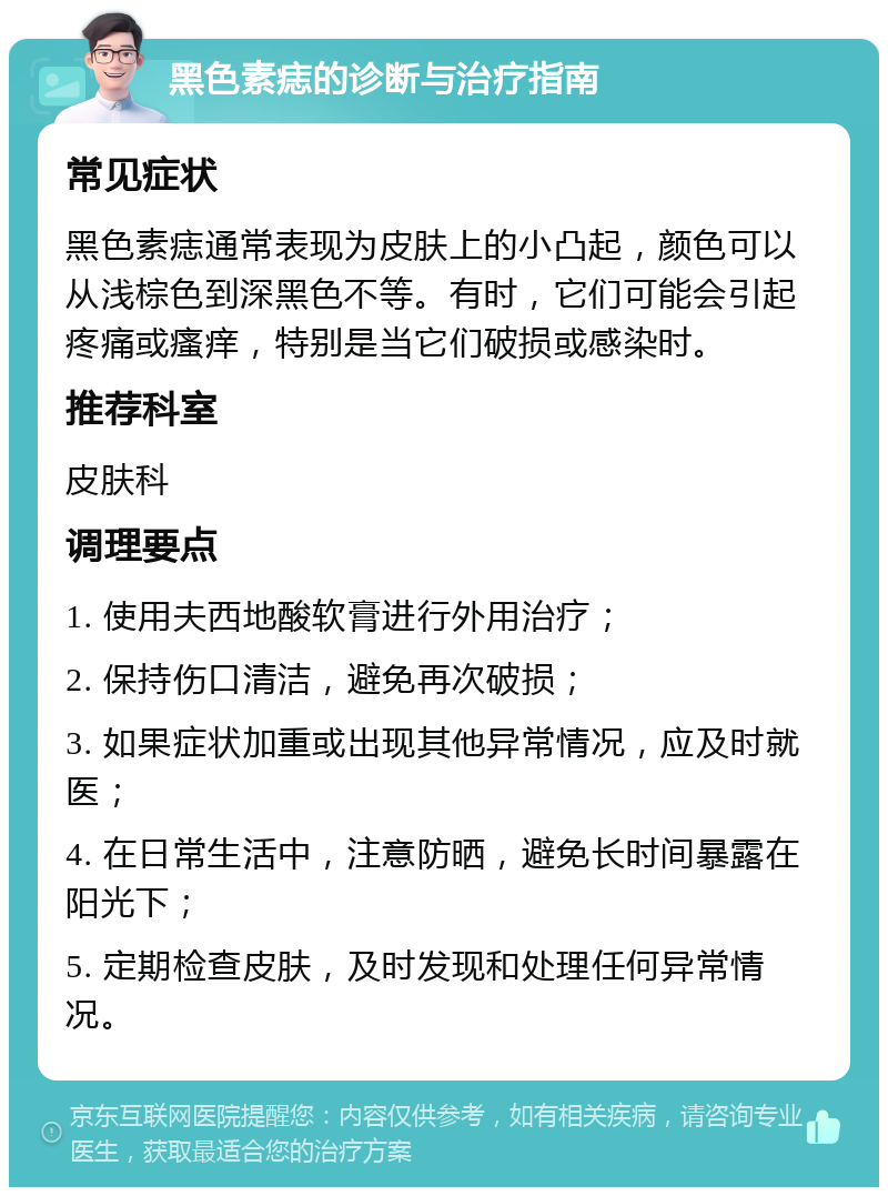 黑色素痣的诊断与治疗指南 常见症状 黑色素痣通常表现为皮肤上的小凸起，颜色可以从浅棕色到深黑色不等。有时，它们可能会引起疼痛或瘙痒，特别是当它们破损或感染时。 推荐科室 皮肤科 调理要点 1. 使用夫西地酸软膏进行外用治疗； 2. 保持伤口清洁，避免再次破损； 3. 如果症状加重或出现其他异常情况，应及时就医； 4. 在日常生活中，注意防晒，避免长时间暴露在阳光下； 5. 定期检查皮肤，及时发现和处理任何异常情况。