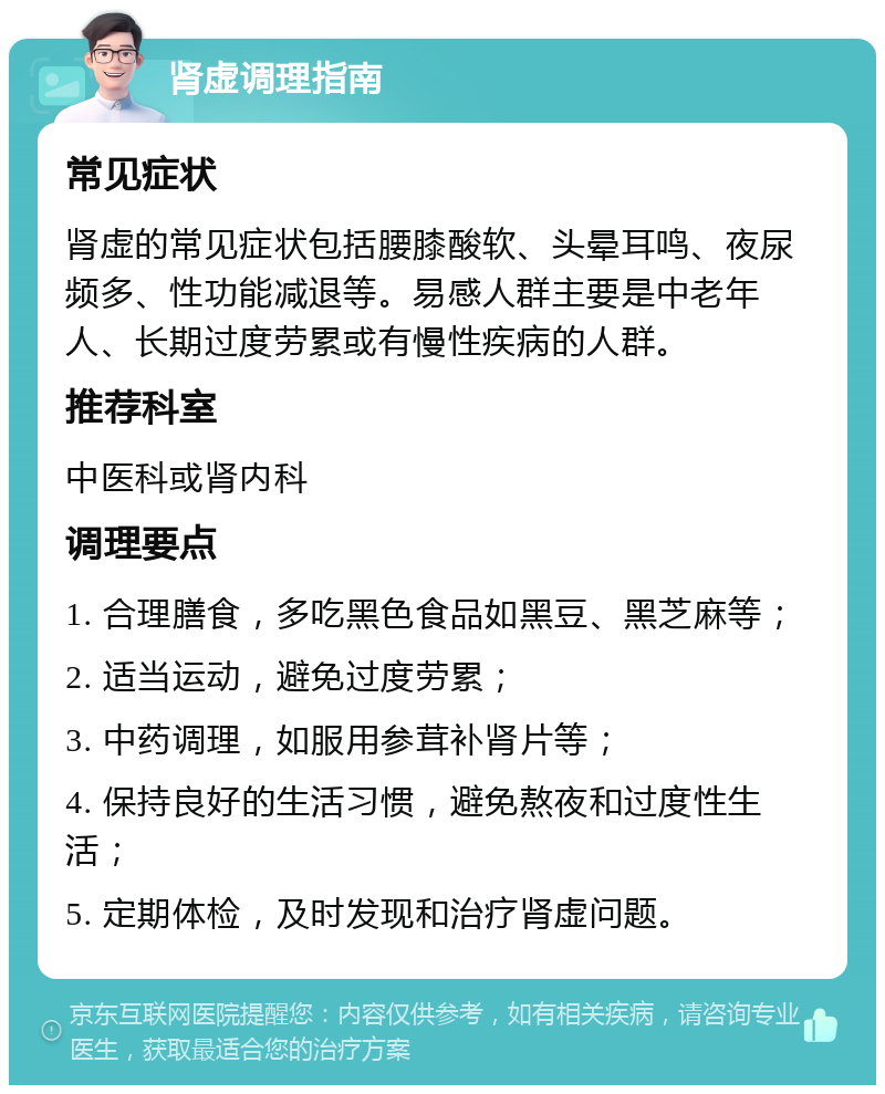 肾虚调理指南 常见症状 肾虚的常见症状包括腰膝酸软、头晕耳鸣、夜尿频多、性功能减退等。易感人群主要是中老年人、长期过度劳累或有慢性疾病的人群。 推荐科室 中医科或肾内科 调理要点 1. 合理膳食，多吃黑色食品如黑豆、黑芝麻等； 2. 适当运动，避免过度劳累； 3. 中药调理，如服用参茸补肾片等； 4. 保持良好的生活习惯，避免熬夜和过度性生活； 5. 定期体检，及时发现和治疗肾虚问题。