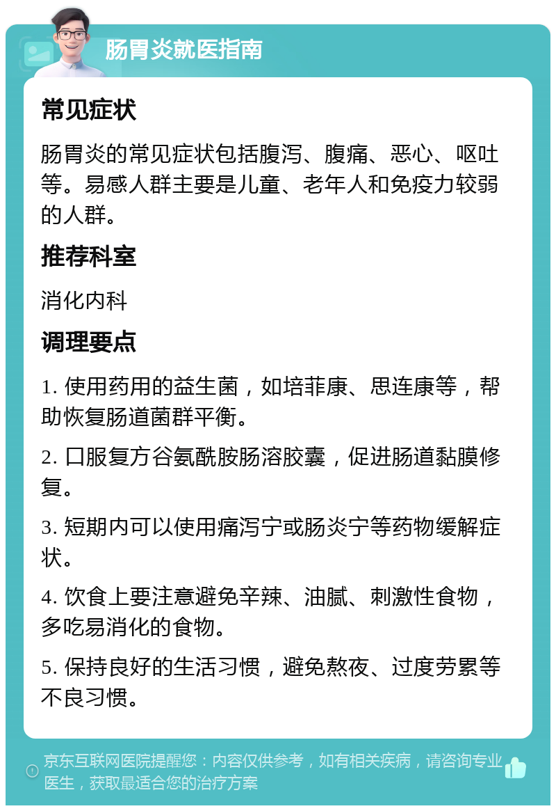 肠胃炎就医指南 常见症状 肠胃炎的常见症状包括腹泻、腹痛、恶心、呕吐等。易感人群主要是儿童、老年人和免疫力较弱的人群。 推荐科室 消化内科 调理要点 1. 使用药用的益生菌，如培菲康、思连康等，帮助恢复肠道菌群平衡。 2. 口服复方谷氨酰胺肠溶胶囊，促进肠道黏膜修复。 3. 短期内可以使用痛泻宁或肠炎宁等药物缓解症状。 4. 饮食上要注意避免辛辣、油腻、刺激性食物，多吃易消化的食物。 5. 保持良好的生活习惯，避免熬夜、过度劳累等不良习惯。