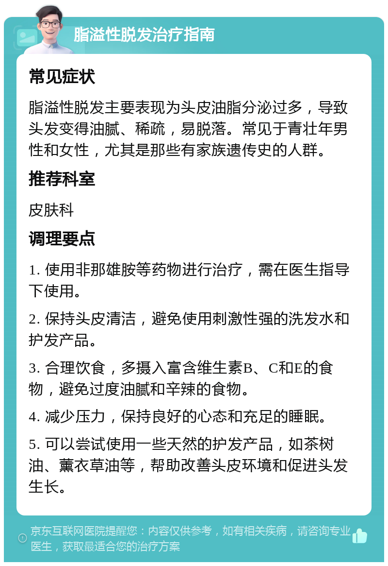 脂溢性脱发治疗指南 常见症状 脂溢性脱发主要表现为头皮油脂分泌过多，导致头发变得油腻、稀疏，易脱落。常见于青壮年男性和女性，尤其是那些有家族遗传史的人群。 推荐科室 皮肤科 调理要点 1. 使用非那雄胺等药物进行治疗，需在医生指导下使用。 2. 保持头皮清洁，避免使用刺激性强的洗发水和护发产品。 3. 合理饮食，多摄入富含维生素B、C和E的食物，避免过度油腻和辛辣的食物。 4. 减少压力，保持良好的心态和充足的睡眠。 5. 可以尝试使用一些天然的护发产品，如茶树油、薰衣草油等，帮助改善头皮环境和促进头发生长。