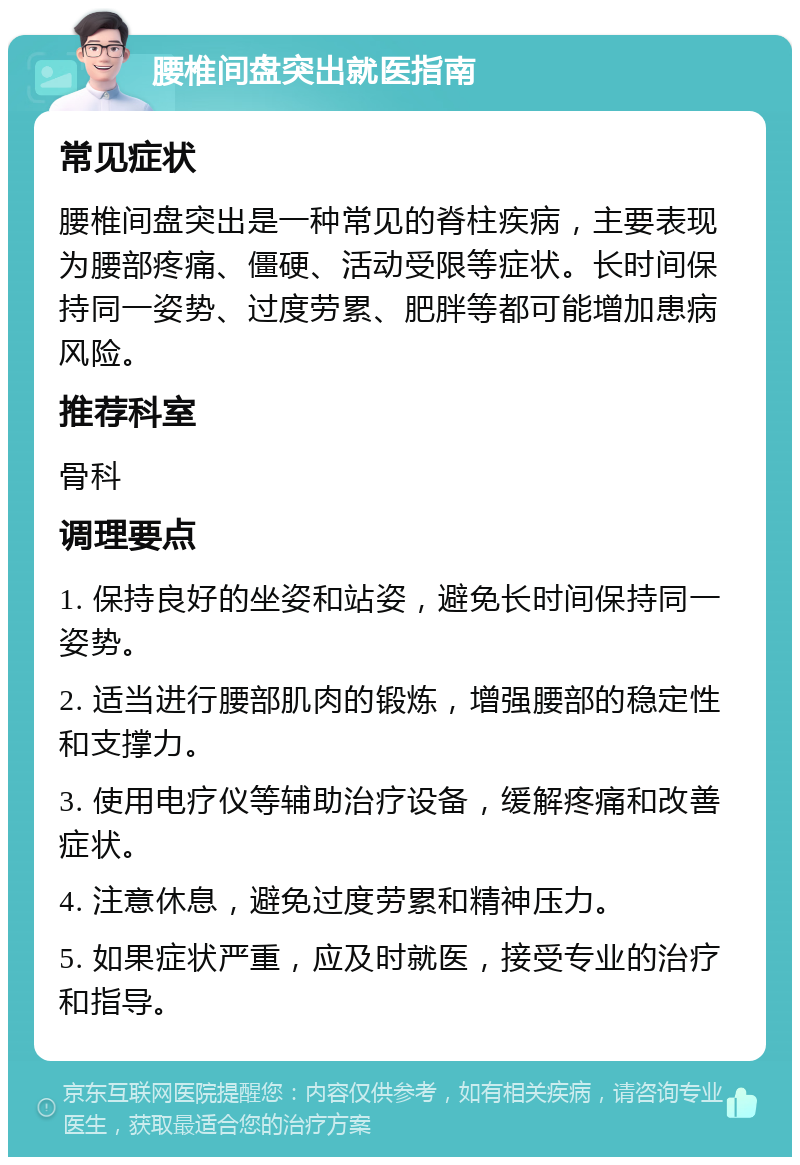 腰椎间盘突出就医指南 常见症状 腰椎间盘突出是一种常见的脊柱疾病，主要表现为腰部疼痛、僵硬、活动受限等症状。长时间保持同一姿势、过度劳累、肥胖等都可能增加患病风险。 推荐科室 骨科 调理要点 1. 保持良好的坐姿和站姿，避免长时间保持同一姿势。 2. 适当进行腰部肌肉的锻炼，增强腰部的稳定性和支撑力。 3. 使用电疗仪等辅助治疗设备，缓解疼痛和改善症状。 4. 注意休息，避免过度劳累和精神压力。 5. 如果症状严重，应及时就医，接受专业的治疗和指导。