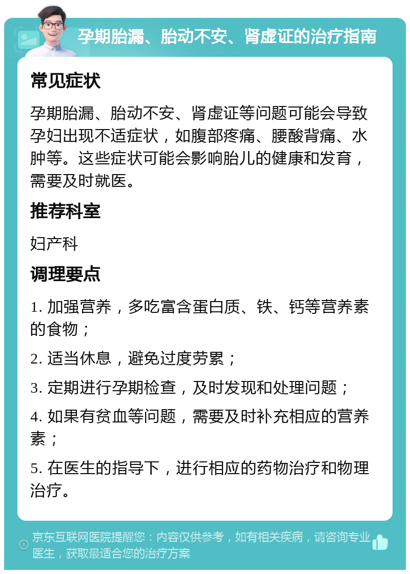 孕期胎漏、胎动不安、肾虚证的治疗指南 常见症状 孕期胎漏、胎动不安、肾虚证等问题可能会导致孕妇出现不适症状，如腹部疼痛、腰酸背痛、水肿等。这些症状可能会影响胎儿的健康和发育，需要及时就医。 推荐科室 妇产科 调理要点 1. 加强营养，多吃富含蛋白质、铁、钙等营养素的食物； 2. 适当休息，避免过度劳累； 3. 定期进行孕期检查，及时发现和处理问题； 4. 如果有贫血等问题，需要及时补充相应的营养素； 5. 在医生的指导下，进行相应的药物治疗和物理治疗。