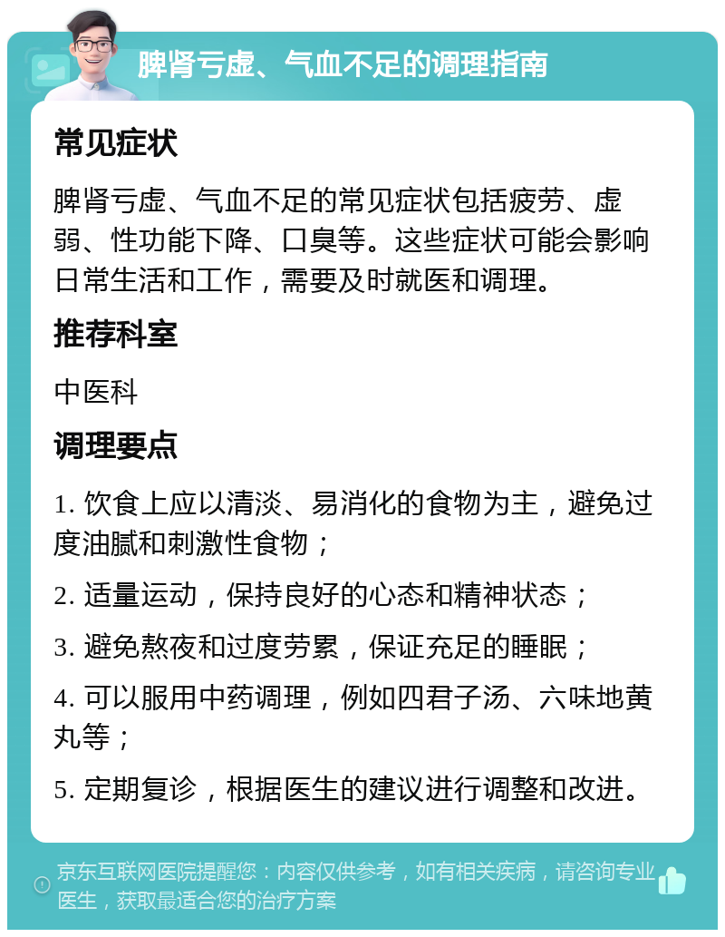 脾肾亏虚、气血不足的调理指南 常见症状 脾肾亏虚、气血不足的常见症状包括疲劳、虚弱、性功能下降、口臭等。这些症状可能会影响日常生活和工作，需要及时就医和调理。 推荐科室 中医科 调理要点 1. 饮食上应以清淡、易消化的食物为主，避免过度油腻和刺激性食物； 2. 适量运动，保持良好的心态和精神状态； 3. 避免熬夜和过度劳累，保证充足的睡眠； 4. 可以服用中药调理，例如四君子汤、六味地黄丸等； 5. 定期复诊，根据医生的建议进行调整和改进。