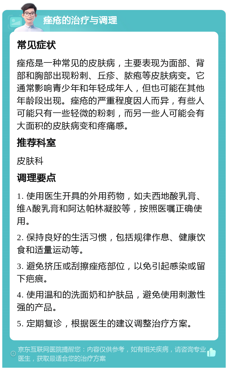 痤疮的治疗与调理 常见症状 痤疮是一种常见的皮肤病，主要表现为面部、背部和胸部出现粉刺、丘疹、脓疱等皮肤病变。它通常影响青少年和年轻成年人，但也可能在其他年龄段出现。痤疮的严重程度因人而异，有些人可能只有一些轻微的粉刺，而另一些人可能会有大面积的皮肤病变和疼痛感。 推荐科室 皮肤科 调理要点 1. 使用医生开具的外用药物，如夫西地酸乳膏、维A酸乳膏和阿达帕林凝胶等，按照医嘱正确使用。 2. 保持良好的生活习惯，包括规律作息、健康饮食和适量运动等。 3. 避免挤压或刮擦痤疮部位，以免引起感染或留下疤痕。 4. 使用温和的洗面奶和护肤品，避免使用刺激性强的产品。 5. 定期复诊，根据医生的建议调整治疗方案。