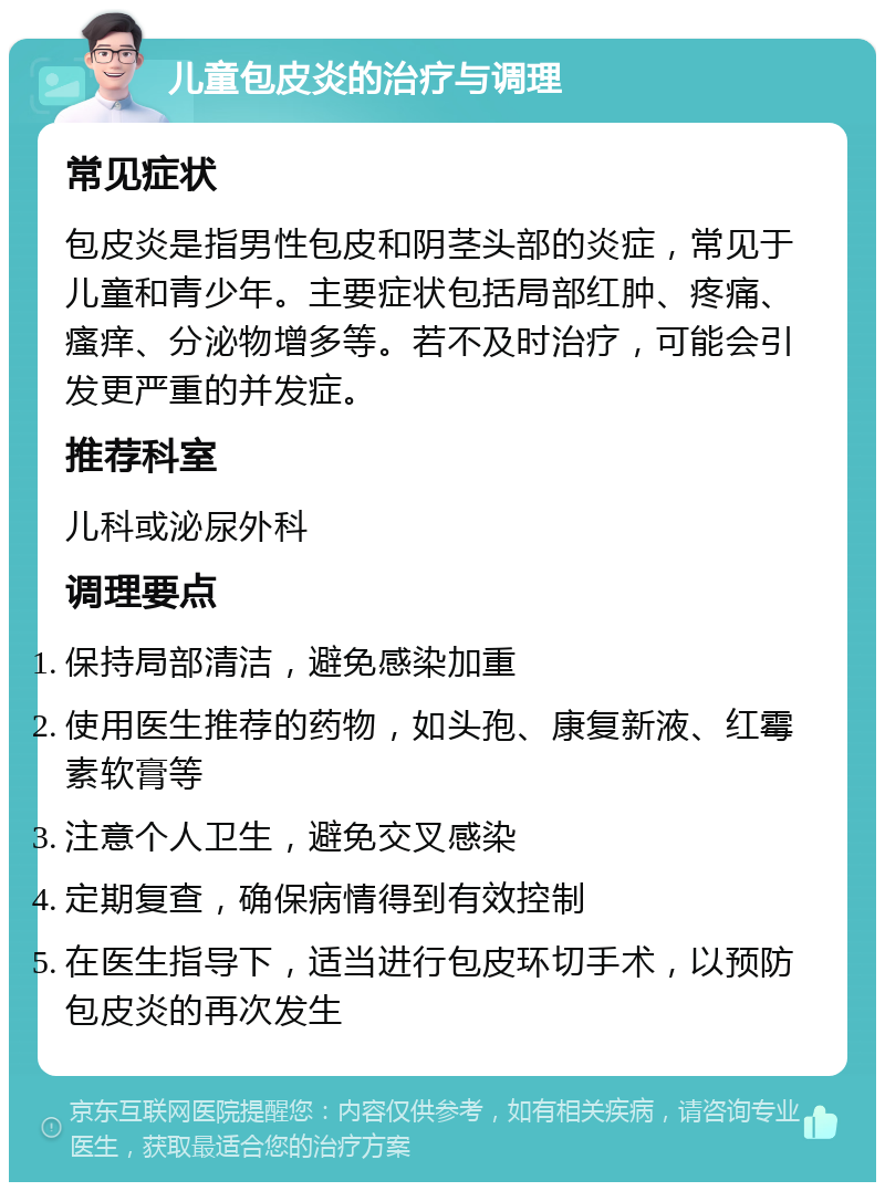 儿童包皮炎的治疗与调理 常见症状 包皮炎是指男性包皮和阴茎头部的炎症，常见于儿童和青少年。主要症状包括局部红肿、疼痛、瘙痒、分泌物增多等。若不及时治疗，可能会引发更严重的并发症。 推荐科室 儿科或泌尿外科 调理要点 保持局部清洁，避免感染加重 使用医生推荐的药物，如头孢、康复新液、红霉素软膏等 注意个人卫生，避免交叉感染 定期复查，确保病情得到有效控制 在医生指导下，适当进行包皮环切手术，以预防包皮炎的再次发生