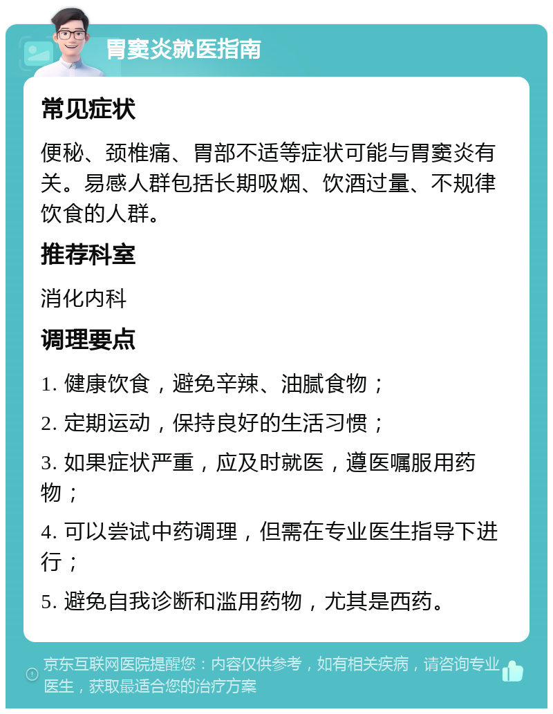 胃窦炎就医指南 常见症状 便秘、颈椎痛、胃部不适等症状可能与胃窦炎有关。易感人群包括长期吸烟、饮酒过量、不规律饮食的人群。 推荐科室 消化内科 调理要点 1. 健康饮食，避免辛辣、油腻食物； 2. 定期运动，保持良好的生活习惯； 3. 如果症状严重，应及时就医，遵医嘱服用药物； 4. 可以尝试中药调理，但需在专业医生指导下进行； 5. 避免自我诊断和滥用药物，尤其是西药。