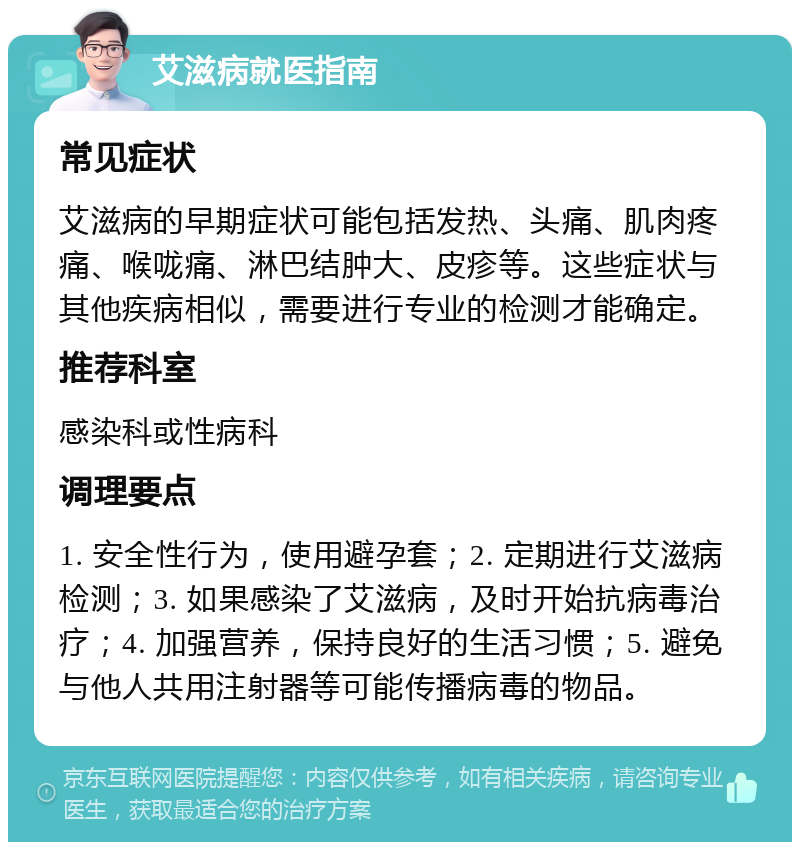 艾滋病就医指南 常见症状 艾滋病的早期症状可能包括发热、头痛、肌肉疼痛、喉咙痛、淋巴结肿大、皮疹等。这些症状与其他疾病相似，需要进行专业的检测才能确定。 推荐科室 感染科或性病科 调理要点 1. 安全性行为，使用避孕套；2. 定期进行艾滋病检测；3. 如果感染了艾滋病，及时开始抗病毒治疗；4. 加强营养，保持良好的生活习惯；5. 避免与他人共用注射器等可能传播病毒的物品。