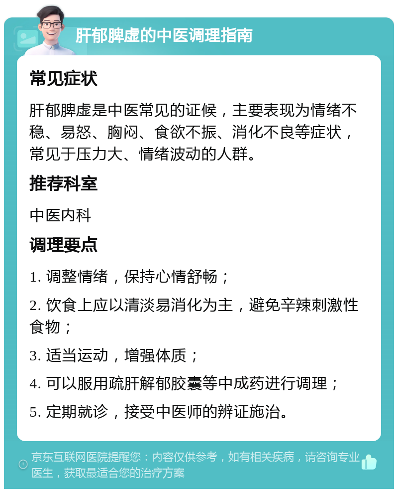 肝郁脾虚的中医调理指南 常见症状 肝郁脾虚是中医常见的证候，主要表现为情绪不稳、易怒、胸闷、食欲不振、消化不良等症状，常见于压力大、情绪波动的人群。 推荐科室 中医内科 调理要点 1. 调整情绪，保持心情舒畅； 2. 饮食上应以清淡易消化为主，避免辛辣刺激性食物； 3. 适当运动，增强体质； 4. 可以服用疏肝解郁胶囊等中成药进行调理； 5. 定期就诊，接受中医师的辨证施治。