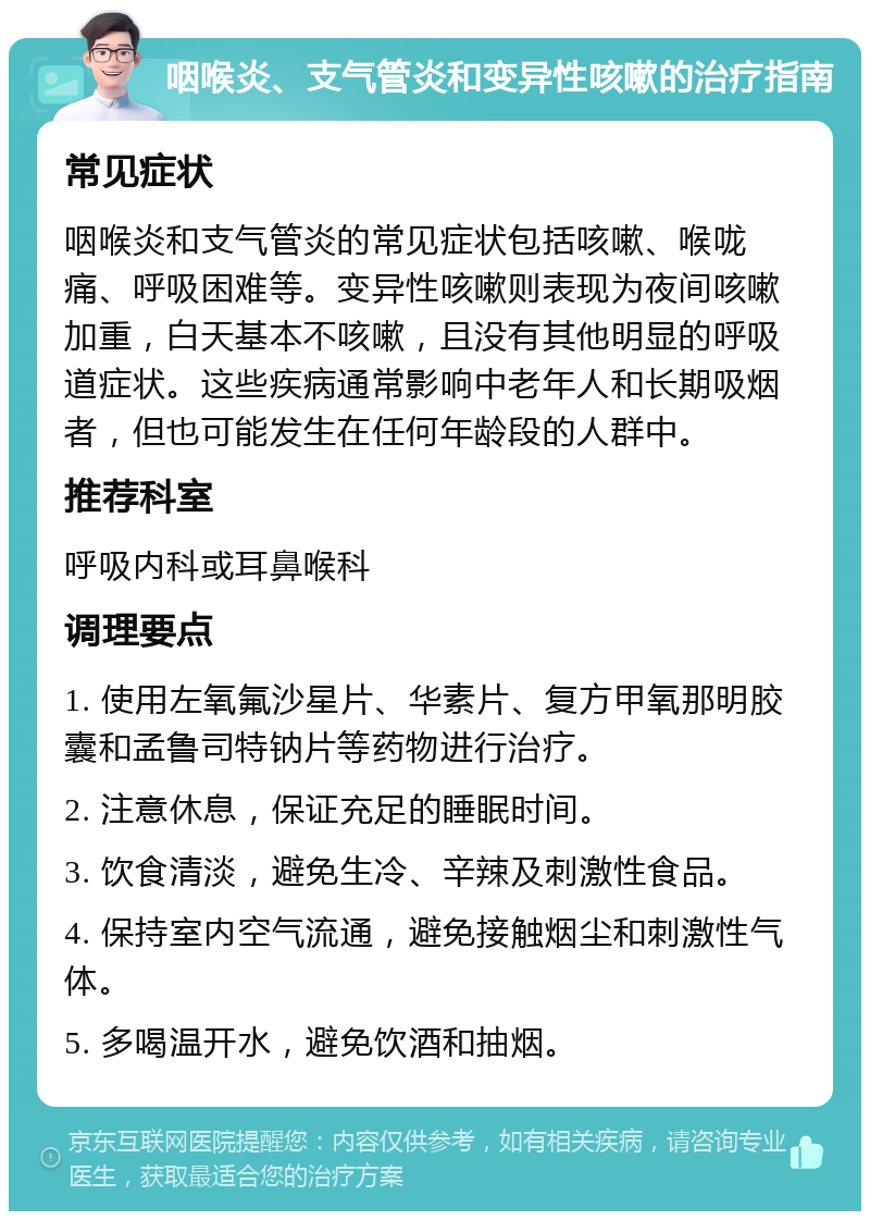 咽喉炎、支气管炎和变异性咳嗽的治疗指南 常见症状 咽喉炎和支气管炎的常见症状包括咳嗽、喉咙痛、呼吸困难等。变异性咳嗽则表现为夜间咳嗽加重，白天基本不咳嗽，且没有其他明显的呼吸道症状。这些疾病通常影响中老年人和长期吸烟者，但也可能发生在任何年龄段的人群中。 推荐科室 呼吸内科或耳鼻喉科 调理要点 1. 使用左氧氟沙星片、华素片、复方甲氧那明胶囊和孟鲁司特钠片等药物进行治疗。 2. 注意休息，保证充足的睡眠时间。 3. 饮食清淡，避免生冷、辛辣及刺激性食品。 4. 保持室内空气流通，避免接触烟尘和刺激性气体。 5. 多喝温开水，避免饮酒和抽烟。