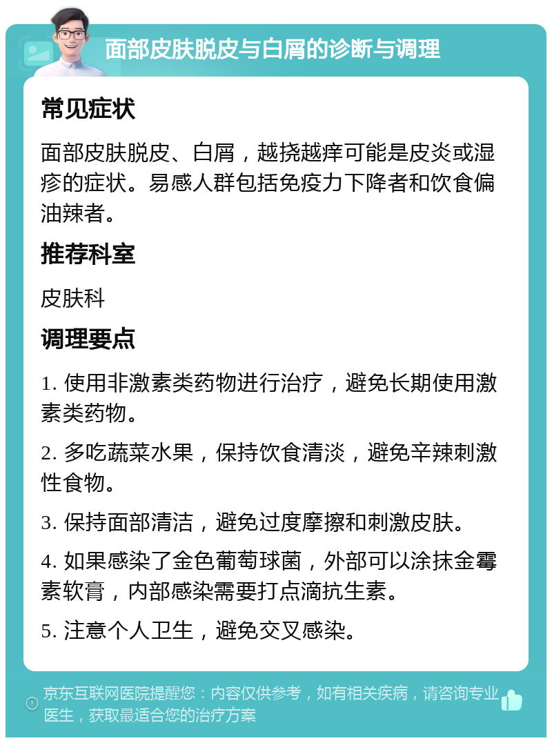 面部皮肤脱皮与白屑的诊断与调理 常见症状 面部皮肤脱皮、白屑，越挠越痒可能是皮炎或湿疹的症状。易感人群包括免疫力下降者和饮食偏油辣者。 推荐科室 皮肤科 调理要点 1. 使用非激素类药物进行治疗，避免长期使用激素类药物。 2. 多吃蔬菜水果，保持饮食清淡，避免辛辣刺激性食物。 3. 保持面部清洁，避免过度摩擦和刺激皮肤。 4. 如果感染了金色葡萄球菌，外部可以涂抹金霉素软膏，内部感染需要打点滴抗生素。 5. 注意个人卫生，避免交叉感染。