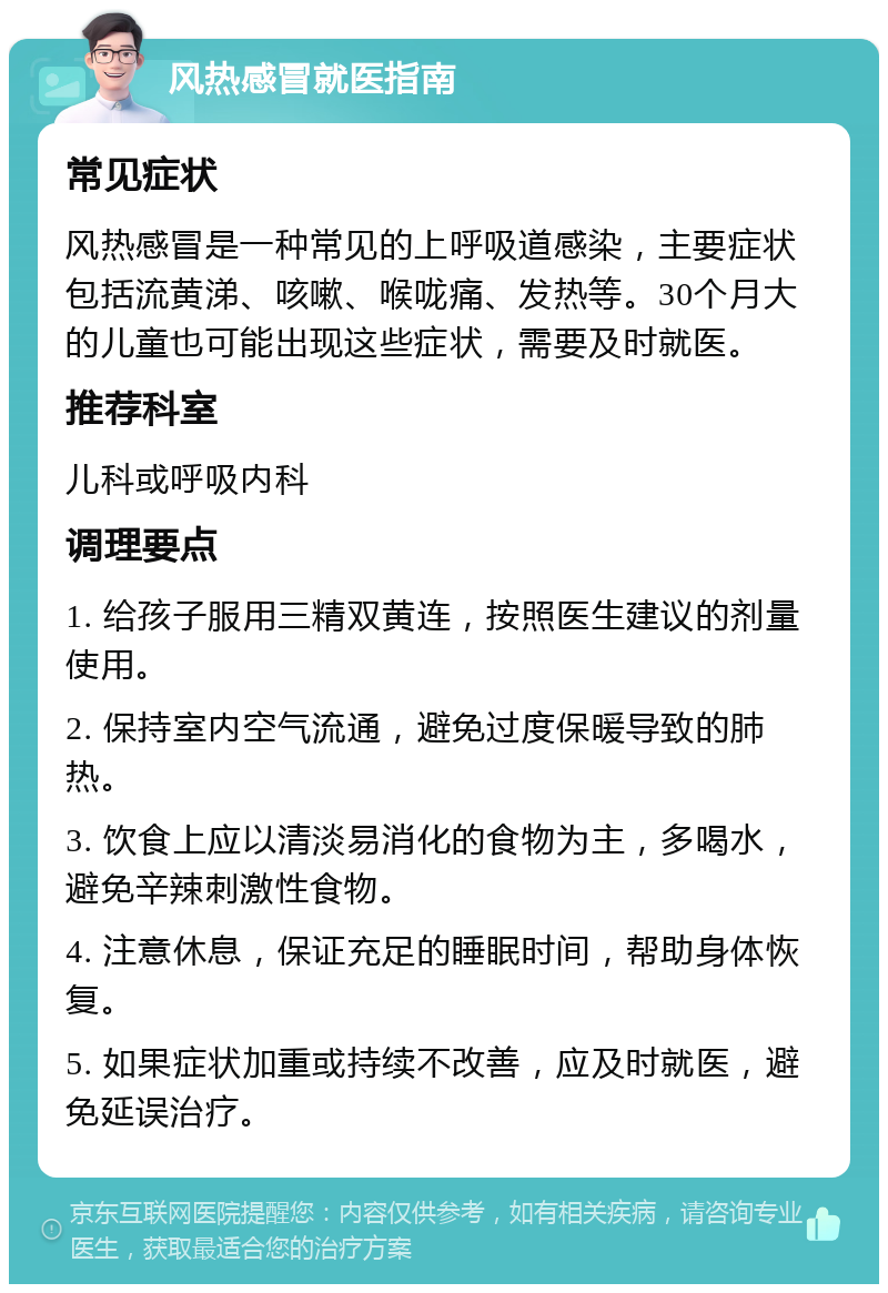 风热感冒就医指南 常见症状 风热感冒是一种常见的上呼吸道感染，主要症状包括流黄涕、咳嗽、喉咙痛、发热等。30个月大的儿童也可能出现这些症状，需要及时就医。 推荐科室 儿科或呼吸内科 调理要点 1. 给孩子服用三精双黄连，按照医生建议的剂量使用。 2. 保持室内空气流通，避免过度保暖导致的肺热。 3. 饮食上应以清淡易消化的食物为主，多喝水，避免辛辣刺激性食物。 4. 注意休息，保证充足的睡眠时间，帮助身体恢复。 5. 如果症状加重或持续不改善，应及时就医，避免延误治疗。