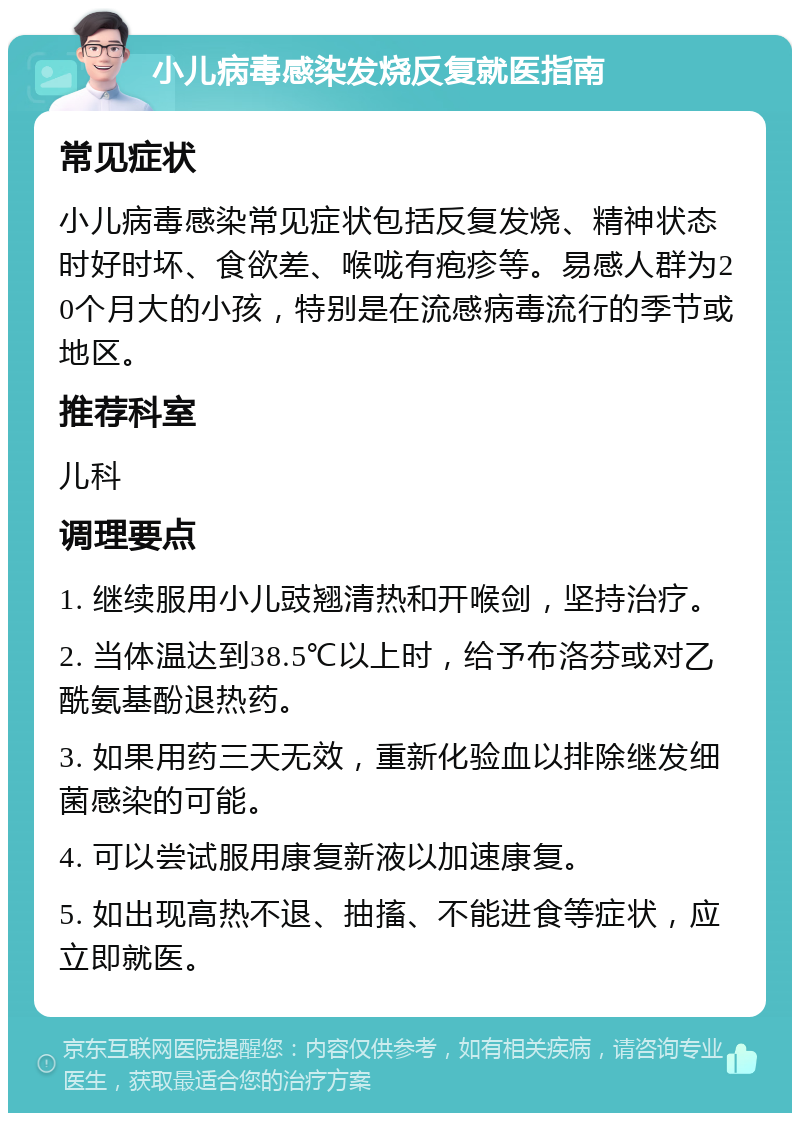 小儿病毒感染发烧反复就医指南 常见症状 小儿病毒感染常见症状包括反复发烧、精神状态时好时坏、食欲差、喉咙有疱疹等。易感人群为20个月大的小孩，特别是在流感病毒流行的季节或地区。 推荐科室 儿科 调理要点 1. 继续服用小儿豉翘清热和开喉剑，坚持治疗。 2. 当体温达到38.5℃以上时，给予布洛芬或对乙酰氨基酚退热药。 3. 如果用药三天无效，重新化验血以排除继发细菌感染的可能。 4. 可以尝试服用康复新液以加速康复。 5. 如出现高热不退、抽搐、不能进食等症状，应立即就医。