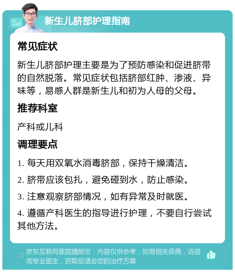 新生儿脐部护理指南 常见症状 新生儿脐部护理主要是为了预防感染和促进脐带的自然脱落。常见症状包括脐部红肿、渗液、异味等，易感人群是新生儿和初为人母的父母。 推荐科室 产科或儿科 调理要点 1. 每天用双氧水消毒脐部，保持干燥清洁。 2. 脐带应该包扎，避免碰到水，防止感染。 3. 注意观察脐部情况，如有异常及时就医。 4. 遵循产科医生的指导进行护理，不要自行尝试其他方法。