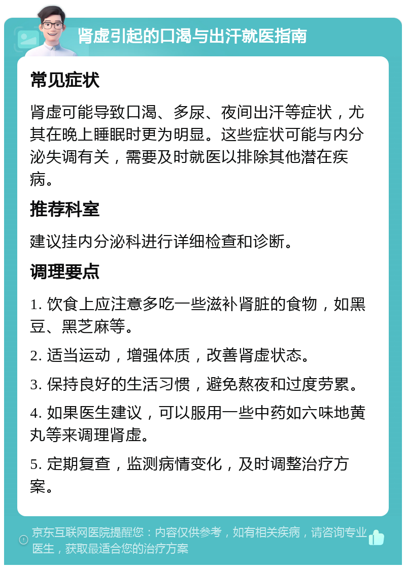 肾虚引起的口渴与出汗就医指南 常见症状 肾虚可能导致口渴、多尿、夜间出汗等症状，尤其在晚上睡眠时更为明显。这些症状可能与内分泌失调有关，需要及时就医以排除其他潜在疾病。 推荐科室 建议挂内分泌科进行详细检查和诊断。 调理要点 1. 饮食上应注意多吃一些滋补肾脏的食物，如黑豆、黑芝麻等。 2. 适当运动，增强体质，改善肾虚状态。 3. 保持良好的生活习惯，避免熬夜和过度劳累。 4. 如果医生建议，可以服用一些中药如六味地黄丸等来调理肾虚。 5. 定期复查，监测病情变化，及时调整治疗方案。