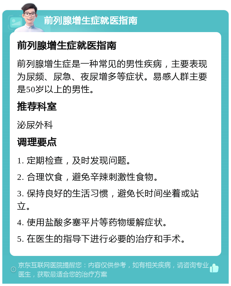 前列腺增生症就医指南 前列腺增生症就医指南 前列腺增生症是一种常见的男性疾病，主要表现为尿频、尿急、夜尿增多等症状。易感人群主要是50岁以上的男性。 推荐科室 泌尿外科 调理要点 1. 定期检查，及时发现问题。 2. 合理饮食，避免辛辣刺激性食物。 3. 保持良好的生活习惯，避免长时间坐着或站立。 4. 使用盐酸多塞平片等药物缓解症状。 5. 在医生的指导下进行必要的治疗和手术。