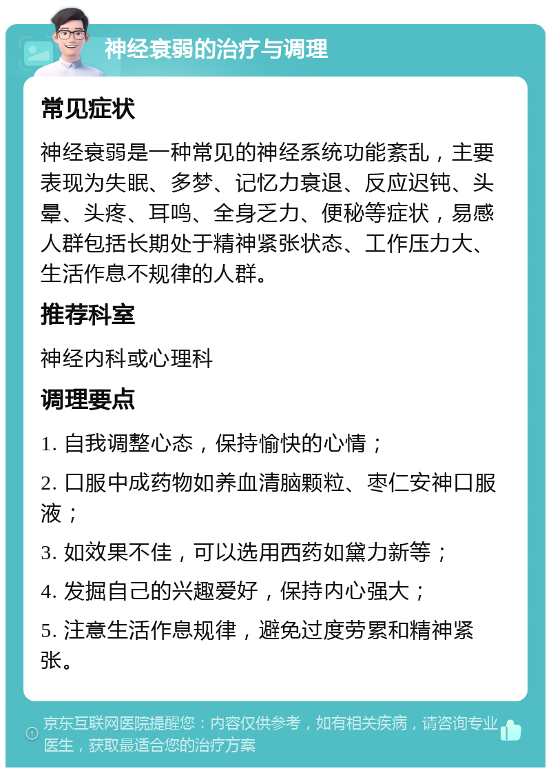 神经衰弱的治疗与调理 常见症状 神经衰弱是一种常见的神经系统功能紊乱，主要表现为失眠、多梦、记忆力衰退、反应迟钝、头晕、头疼、耳鸣、全身乏力、便秘等症状，易感人群包括长期处于精神紧张状态、工作压力大、生活作息不规律的人群。 推荐科室 神经内科或心理科 调理要点 1. 自我调整心态，保持愉快的心情； 2. 口服中成药物如养血清脑颗粒、枣仁安神口服液； 3. 如效果不佳，可以选用西药如黛力新等； 4. 发掘自己的兴趣爱好，保持内心强大； 5. 注意生活作息规律，避免过度劳累和精神紧张。