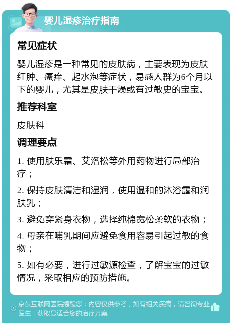 婴儿湿疹治疗指南 常见症状 婴儿湿疹是一种常见的皮肤病，主要表现为皮肤红肿、瘙痒、起水泡等症状，易感人群为6个月以下的婴儿，尤其是皮肤干燥或有过敏史的宝宝。 推荐科室 皮肤科 调理要点 1. 使用肤乐霜、艾洛松等外用药物进行局部治疗； 2. 保持皮肤清洁和湿润，使用温和的沐浴露和润肤乳； 3. 避免穿紧身衣物，选择纯棉宽松柔软的衣物； 4. 母亲在哺乳期间应避免食用容易引起过敏的食物； 5. 如有必要，进行过敏源检查，了解宝宝的过敏情况，采取相应的预防措施。