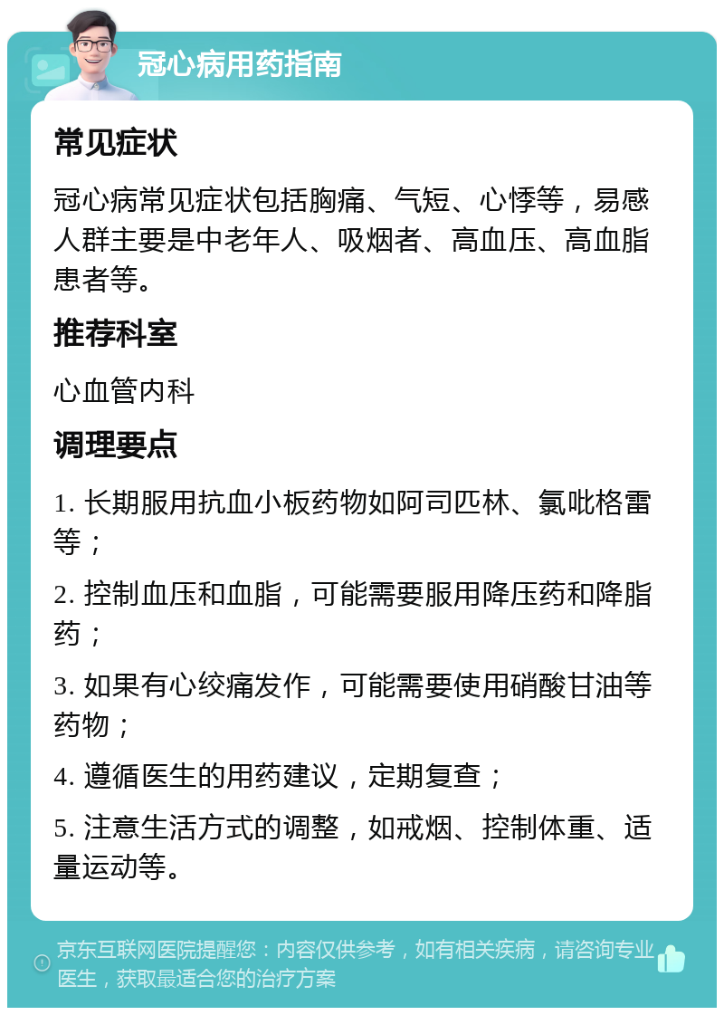 冠心病用药指南 常见症状 冠心病常见症状包括胸痛、气短、心悸等，易感人群主要是中老年人、吸烟者、高血压、高血脂患者等。 推荐科室 心血管内科 调理要点 1. 长期服用抗血小板药物如阿司匹林、氯吡格雷等； 2. 控制血压和血脂，可能需要服用降压药和降脂药； 3. 如果有心绞痛发作，可能需要使用硝酸甘油等药物； 4. 遵循医生的用药建议，定期复查； 5. 注意生活方式的调整，如戒烟、控制体重、适量运动等。