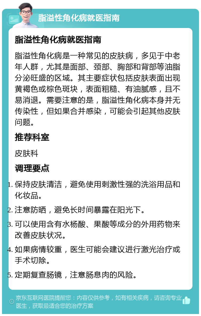 脂溢性角化病就医指南 脂溢性角化病就医指南 脂溢性角化病是一种常见的皮肤病，多见于中老年人群，尤其是面部、颈部、胸部和背部等油脂分泌旺盛的区域。其主要症状包括皮肤表面出现黄褐色或棕色斑块，表面粗糙、有油腻感，且不易消退。需要注意的是，脂溢性角化病本身并无传染性，但如果合并感染，可能会引起其他皮肤问题。 推荐科室 皮肤科 调理要点 保持皮肤清洁，避免使用刺激性强的洗浴用品和化妆品。 注意防晒，避免长时间暴露在阳光下。 可以使用含有水杨酸、果酸等成分的外用药物来改善皮肤状况。 如果病情较重，医生可能会建议进行激光治疗或手术切除。 定期复查肠镜，注意肠息肉的风险。