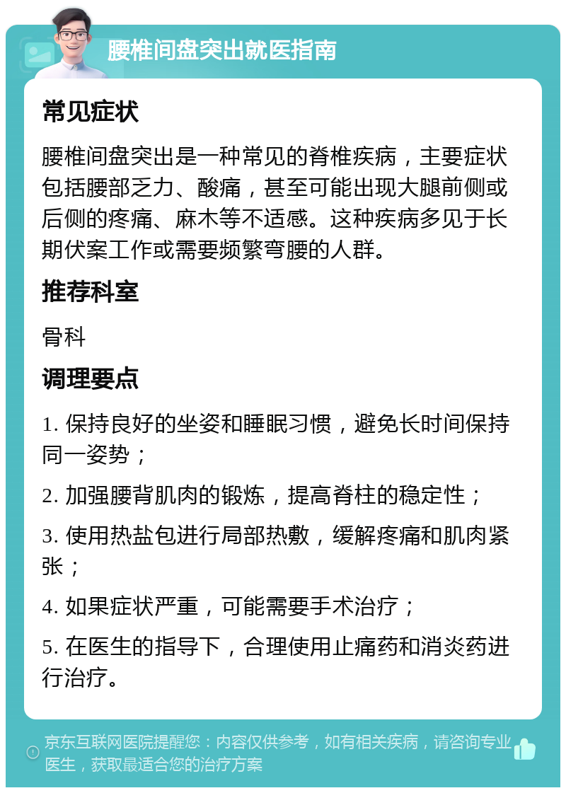 腰椎间盘突出就医指南 常见症状 腰椎间盘突出是一种常见的脊椎疾病，主要症状包括腰部乏力、酸痛，甚至可能出现大腿前侧或后侧的疼痛、麻木等不适感。这种疾病多见于长期伏案工作或需要频繁弯腰的人群。 推荐科室 骨科 调理要点 1. 保持良好的坐姿和睡眠习惯，避免长时间保持同一姿势； 2. 加强腰背肌肉的锻炼，提高脊柱的稳定性； 3. 使用热盐包进行局部热敷，缓解疼痛和肌肉紧张； 4. 如果症状严重，可能需要手术治疗； 5. 在医生的指导下，合理使用止痛药和消炎药进行治疗。