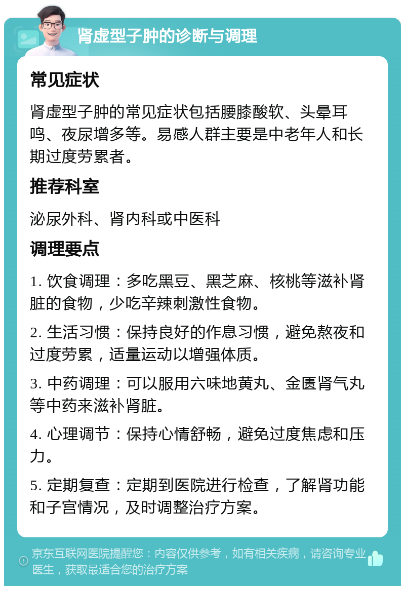 肾虚型子肿的诊断与调理 常见症状 肾虚型子肿的常见症状包括腰膝酸软、头晕耳鸣、夜尿增多等。易感人群主要是中老年人和长期过度劳累者。 推荐科室 泌尿外科、肾内科或中医科 调理要点 1. 饮食调理：多吃黑豆、黑芝麻、核桃等滋补肾脏的食物，少吃辛辣刺激性食物。 2. 生活习惯：保持良好的作息习惯，避免熬夜和过度劳累，适量运动以增强体质。 3. 中药调理：可以服用六味地黄丸、金匮肾气丸等中药来滋补肾脏。 4. 心理调节：保持心情舒畅，避免过度焦虑和压力。 5. 定期复查：定期到医院进行检查，了解肾功能和子宫情况，及时调整治疗方案。