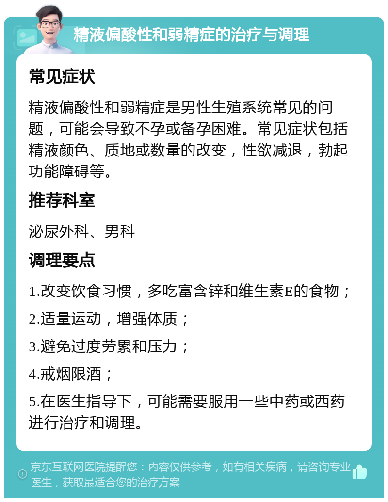 精液偏酸性和弱精症的治疗与调理 常见症状 精液偏酸性和弱精症是男性生殖系统常见的问题，可能会导致不孕或备孕困难。常见症状包括精液颜色、质地或数量的改变，性欲减退，勃起功能障碍等。 推荐科室 泌尿外科、男科 调理要点 1.改变饮食习惯，多吃富含锌和维生素E的食物； 2.适量运动，增强体质； 3.避免过度劳累和压力； 4.戒烟限酒； 5.在医生指导下，可能需要服用一些中药或西药进行治疗和调理。