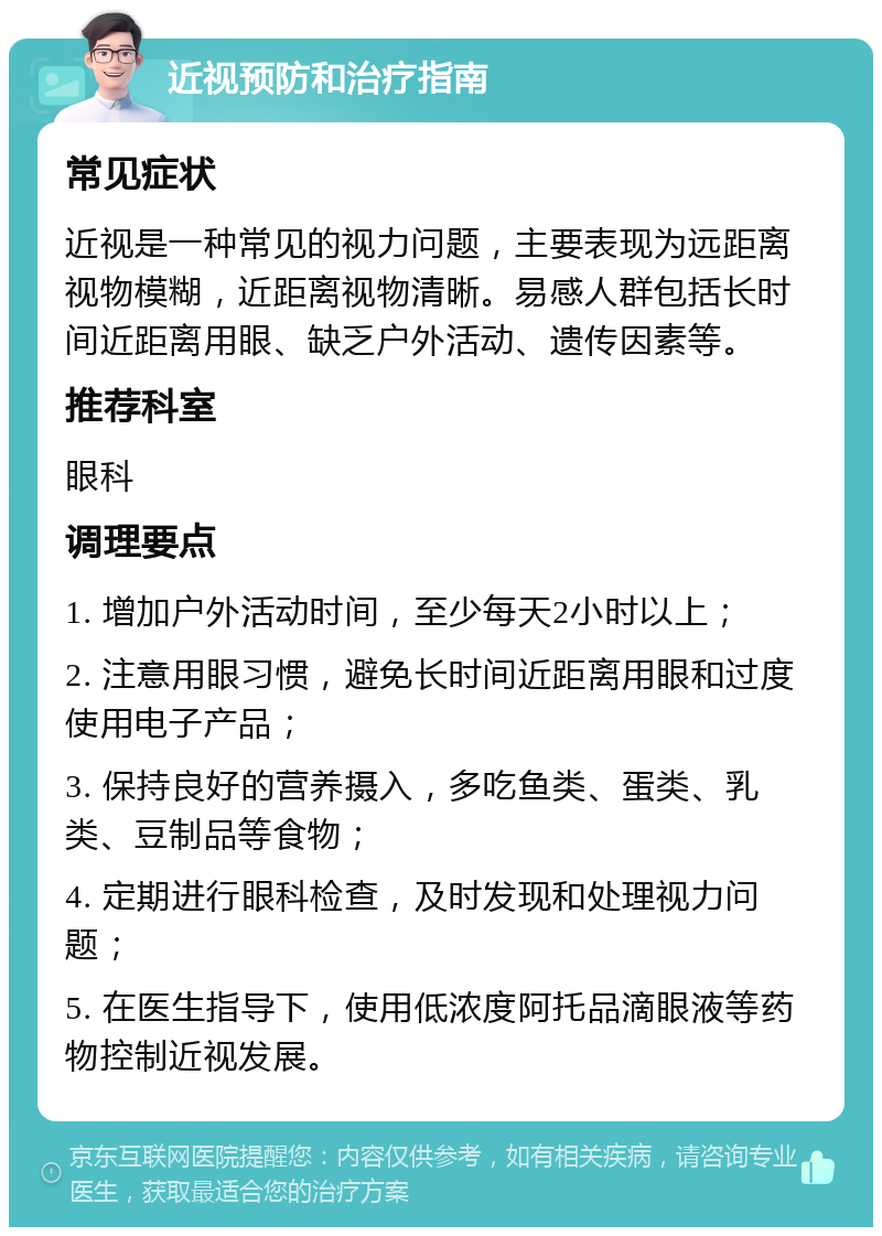 近视预防和治疗指南 常见症状 近视是一种常见的视力问题，主要表现为远距离视物模糊，近距离视物清晰。易感人群包括长时间近距离用眼、缺乏户外活动、遗传因素等。 推荐科室 眼科 调理要点 1. 增加户外活动时间，至少每天2小时以上； 2. 注意用眼习惯，避免长时间近距离用眼和过度使用电子产品； 3. 保持良好的营养摄入，多吃鱼类、蛋类、乳类、豆制品等食物； 4. 定期进行眼科检查，及时发现和处理视力问题； 5. 在医生指导下，使用低浓度阿托品滴眼液等药物控制近视发展。