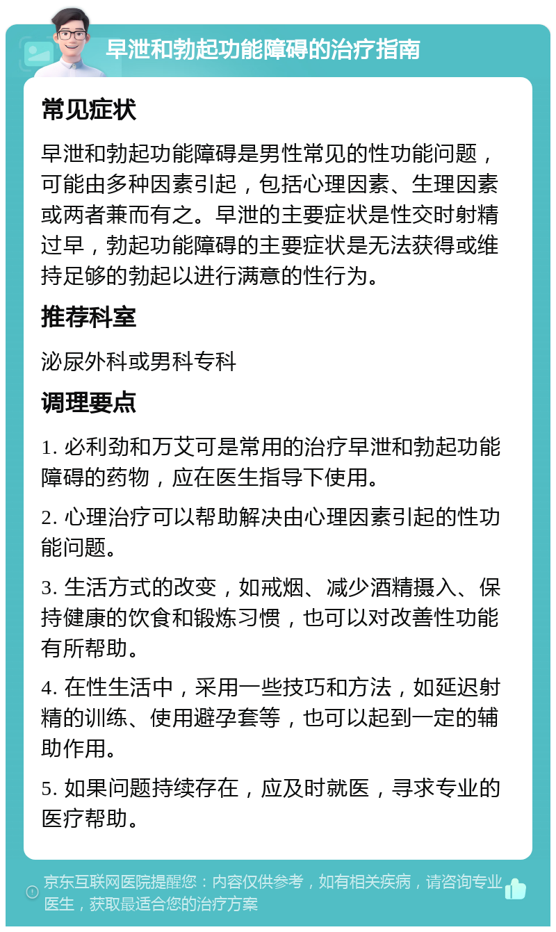 早泄和勃起功能障碍的治疗指南 常见症状 早泄和勃起功能障碍是男性常见的性功能问题，可能由多种因素引起，包括心理因素、生理因素或两者兼而有之。早泄的主要症状是性交时射精过早，勃起功能障碍的主要症状是无法获得或维持足够的勃起以进行满意的性行为。 推荐科室 泌尿外科或男科专科 调理要点 1. 必利劲和万艾可是常用的治疗早泄和勃起功能障碍的药物，应在医生指导下使用。 2. 心理治疗可以帮助解决由心理因素引起的性功能问题。 3. 生活方式的改变，如戒烟、减少酒精摄入、保持健康的饮食和锻炼习惯，也可以对改善性功能有所帮助。 4. 在性生活中，采用一些技巧和方法，如延迟射精的训练、使用避孕套等，也可以起到一定的辅助作用。 5. 如果问题持续存在，应及时就医，寻求专业的医疗帮助。